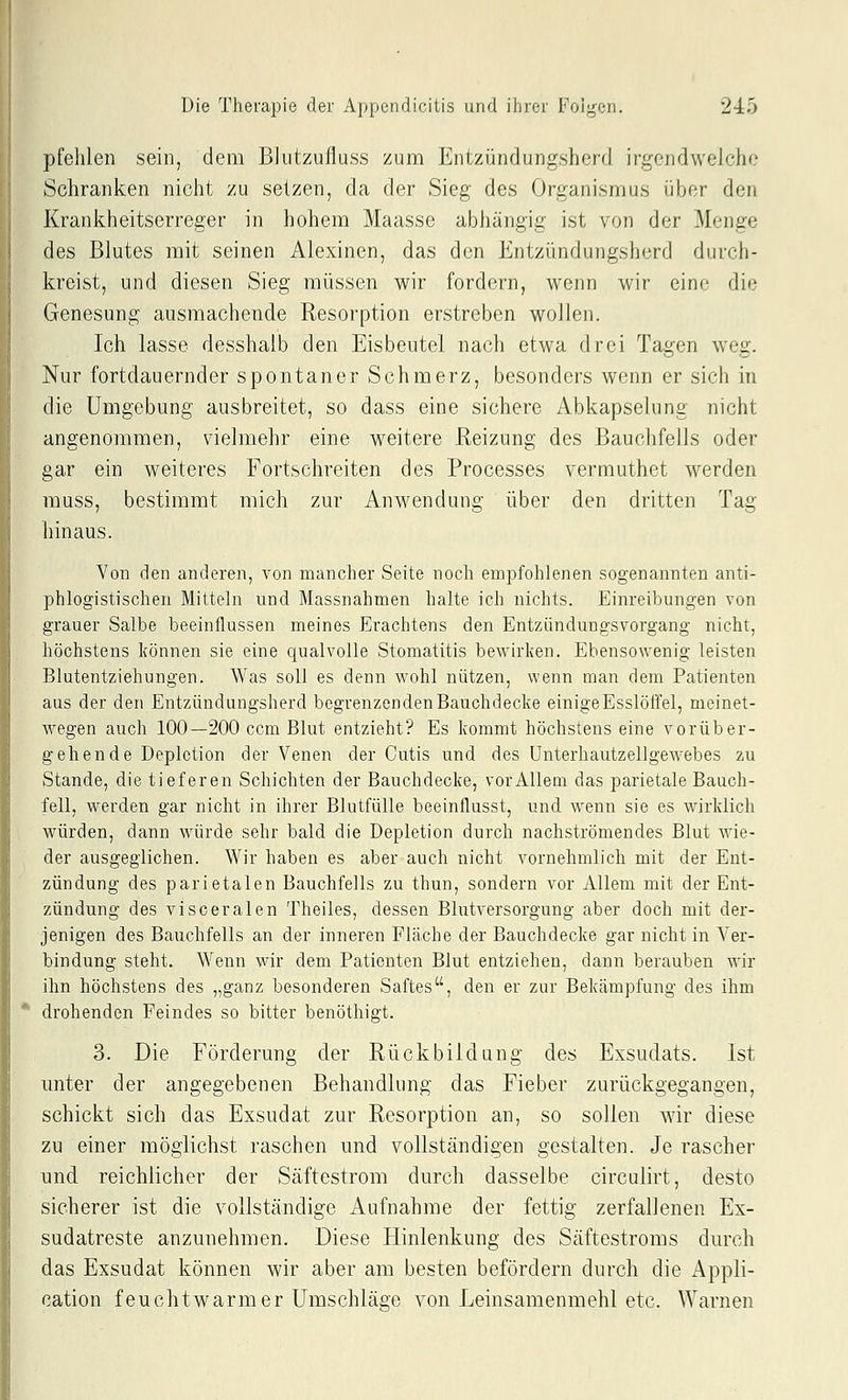 pfehlen sein, dem BJutzuüuss zum Entzündungsherd irgendwelche Schranken nicht zu setzen, da der Sieg des Organismus über den Krankheitserreger in hohem Maasse abhängig ist von der Menge des Blutes mit seinen Alexinen, das den Entzündungsherd durch- kreist, und diesen Sieg müssen wir fordern, wenn wir eine die Genesung ausmachende Resorption erstreben wollen. Ich lasse desshalb den Eisbeutel nach etwa drei Tagen weg. Nur fortdauernder spontaner Schmerz, besonders wenn er sich in die Umgebung ausbreitet, so dass eine sichere Abkapselung nicht angenommen, vielmehr eine weitere Reizung des Bauchfells oder gar ein weiteres Fortschreiten des Processes vermuthet werden muss, bestimmt mich zur Anwendung über den dritten Tag hinaus. Von den anderen, von mancher Seite noch empfohlenen sogenannten anti- phlogistischen Mitteln und Massnahmen halte ich nichts. Einreibungen von grauer Salbe beeinflussen meines Erachtens den Entzündungsvorgang nicht, höchstens können sie eine qualvolle Stomatitis bewirken. Ebensowenig leisten Blutentziehungen. Was soll es denn wohl nützen, wenn man dem Patienten aus der den Entzündungsherd begrenzenden Bauchdecke einige Esslöffel, meinet- wegen auch 100—200 ccm Blut entzieht? Es kommt höchstens eine vorüber- gehende Deplction der Venen der Cutis und des Unterhautzellgewebes zu Stande, die tieferen Schichten der Bauchdecke, vor Allem das parietale Bauch- fell, werden gar nicht in ihrer Blutfülle beeinflusst, und wenn sie es wirklich würden, dann würde sehr bald die Depletion durch nachströmendes Blut wie- der ausgeglichen. Wir haben es aber auch nicht vornehmlich mit der Ent- zündung des parietalen Bauchfells zu thun, sondern vor Allem mit der Ent- zündung des visceralen Theiles, dessen Blutversorgung aber doch mit der- jenigen des Bauchfells an der inneren Fläche der Bauchdecke gar nicht in Ver- bindung steht. Wenn wir dem Patienten Blut entziehen, dann berauben wir ihn höchstens des „ganz besonderen Saftes, den er zur Bekämpfung des ihm drohenden Feindes so bitter benöthigt. 3. Die Förderung der Rückbildung des Exsudats. Ist unter der angegebenen Behandlung das Fieber zurückgegangen, schickt sich das Exsudat zur Resorption an, so sollen wir diese zu einer möglichst raschen und vollständigen gestalten. Je rascher und. reichlicher der Säftestrom durch dasselbe circulirt, desto sicherer ist die vollständige Aufnahme der fettig zerfallenen Ex- sudatreste anzunehmen. Diese Hinlenkung des Säftestroms durch das Exsudat können wir aber am besten befördern durch die Appli- cation feuchtwarmer Umschläge von Leinsamenmehl etc. Warnen