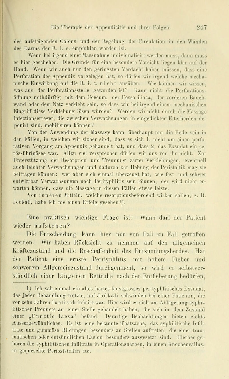 (los aufsleigeridon Colons und dor |-lefi;eluri<f der Circiilation in den Wänden dos iJariris der R. i. c. empfohlen worden isi. Wenn bei irgend einerMassnahme individualisirt werden ruuss, dann rnuss es hier f^eschehen. Die Gründe für eine besondere Vorsicht liegen klar auf der Ifand. Wenn wir auch nur den geringsten Verdacht haben müssen, dass eine Perforation des Appendix vorgelegen liat, so dürfen wir irgend welche mecha- nische Einwirkung auf die R. i. c. nicht ausüben. Wie können wir wissen, was aus der Perforationsstelle geworden ist? Kann nicht die Perforations- öffnung nothdürftig mit dem Coecum, der Fossa iliaca, der vorderen Bauch- wand oder dem Netz verklebt sein, so dass wir bei irgend einem mechanischen Eingriff diese Verklebung lösen würden? Werden wir nicht durch die Massage Infectionserreger, die zwischen Verwachsungen in eingedickten Eiterherden dc- ponirt sind, mobilisiren können? Von der Anwendung der Massage kann überhaupt nur die lv(,'de sein in den Fällen, in welchen wir sicher sind, dass es sich 1. nicht um einen perfo- rativen Vorgang am Appendix gehandelt hat, und dass 2. das Exsudat ein se- rös-fibrinöses war. Allzu viel versprechen dürfen wir uns von ihr nicht. Zur Unterstützung der Resorption und Trennung zarter Verklebungen, eventuell auch leichter Verwachsungen und dadurch zur Hebung der Peristaltik mag sie beitragen können: wer aber sich einmal überzeugt hat, wie fest und schwer entwirrbar Verwachsungen nach Perityphlitis sein können, der wird nicht er- warten können, dass die Massage in diesen Fällen etwas leiste. Von inneren Mitteln, welche resorptionsbefördend wirken sollen, z. B. Jodkali, habe ich nie einen Erfolg gesehen i). Eine praktisch wichtige Frage ist: Wann darf der Patient wieder aufstehen? Die Entscheidung kann hier nur von FalJ zu Fall getroffen werden. Wir haben Rücksicht zu nehmen auf den allgemeinen Kräftezustand und die Beschaffenheit des Entzündungsherdes. Hat der Patient eine ernste Perityphlitis mit hohem Fieber und schwerem Allgemeinzustand durchgemacht, so wird er selbstver- ständlich einer längeren Bettruhe nach der Entfieberung bedürfen^ 1) Ich sah einmal ein altes hartes faustgrosses perityphlitisches Exsudat, das jeder Behandlung trotzte, auf Jodkali schwinden bei einer Patientin, die vor zehn Jahren luetisch inficirt war. Hier wird es sich um Ablagerung syphi- litischer Producte an einer Stelle gehandelt haben, die sich in dem Zustand einer „Functio laesa befand. Derartige Beobachtungen bieten nichts Aussergewöhnliches. Es ist eine bekannte Thatsache, das syphilitische Infil- trate und gummöse Bildungen besonders an Stellen auftreten, die einer trau- matischen oder entzündlichen Läsion besonders ausgesetzt sind. Hierher ge- hören die syphilitischen Infiltrate in Operationsnarben, in einen Knochencallus, in gequeschte Perioststellen etc.