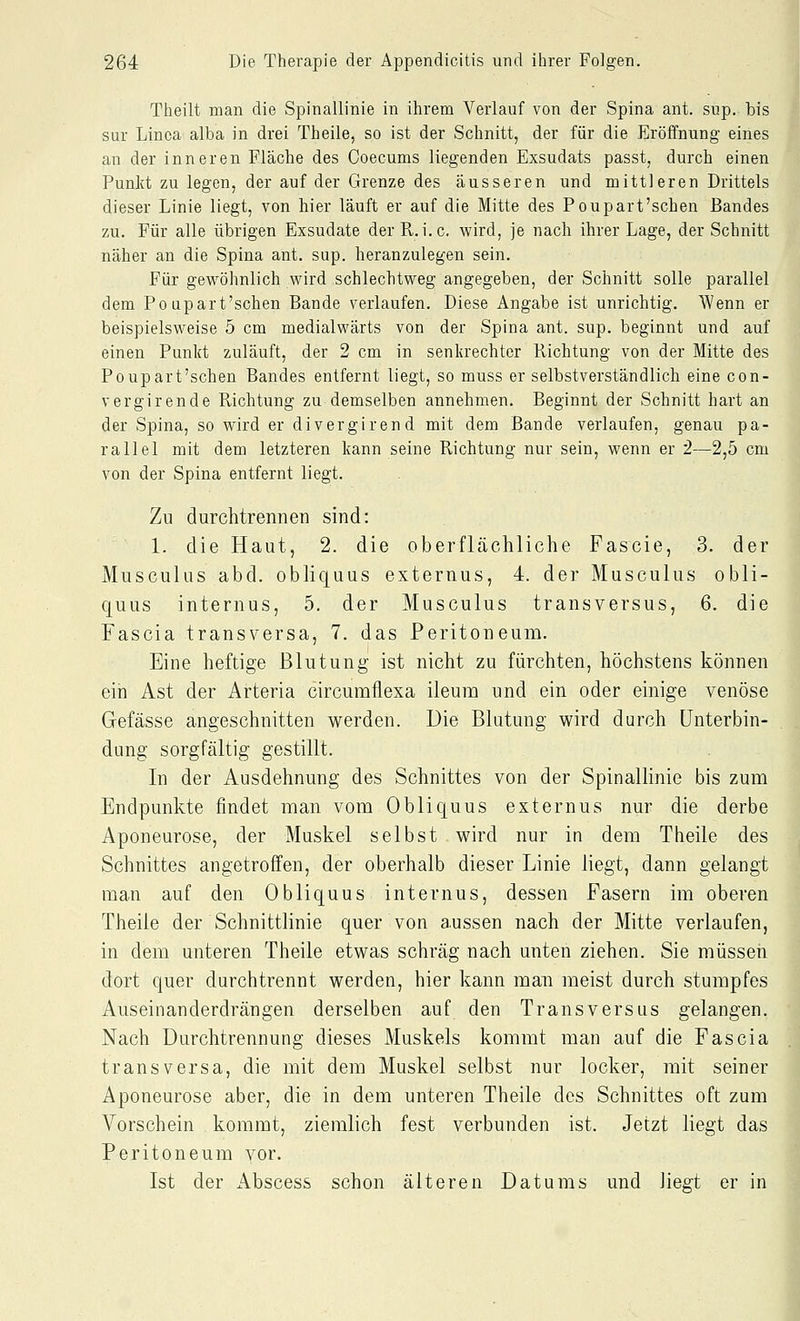 Theilt man die Spinallinie in ihrem Verlauf von der Spina ant. sup. bis sur Linea alba in drei Theile, so ist der Schnitt, der für die Eröffnung eines an der inneren Fläche des Coecums liegenden Exsudats passt, durch einen Punkt zu legen, der auf der Grenze des äusseren und mittleren Drittels dieser Linie liegt, von hier läuft er auf die Mitte des Poupart'sehen Bandes zu. Für alle übrigen Exsudate der R.i.e. wird, je nach ihrer Lage, der Schnitt näher an die Spina ant. sup. heranzulegen sein. Für gewöhnlich wird schlechtweg angegeben, der Schnitt solle parallel dem Po upart'schen Bande verlaufen. Diese Angabe ist unrichtig. Wenn er beispielsweise 5 cm medialwärts von der Spina ant. sup. beginnt und auf einen Punkt zuläuft, der 2 cm in senkrechter Richtung von der Mitte des Poupart'schen Bandes entfernt liegt, so muss er selbstverständlich eine con- vergirende Richtung zu demselben annehmen. Beginnt der Schnitt hart an der Spina, so wird er divergirend mit dem Bande verlaufen, genau pa- rallel mit dem letzteren kann seine Richtung nur sein, wenn er 2—2,5 cm von der Spina entfernt liegt. Zu durchtrennen sind: 1. die Haut, 2. die oberflächliche Fascie, 3. der Musculus abd. obliquus externus, 4. der Musculus obli- quus internus, 5. der Musculus transversus, 6. die Fascia transversa, 7. das Peritoneum. Eine heftige Blutung ist nicht zu fürchten, höchstens können ein Ast der Arteria circuraflexa ileum und ein oder einige venöse Gefässe angeschnitten werden. Die Blutung wird durch Unterbin- dung sorgfältig gestillt. In der Ausdehnung des Schnittes von der Spinallinie bis zum Endpunkte findet man vom Obliquus externus nur die derbe Aponeurose, der Muskel selbst wird nur in dem Theile des Schnittes angetroffen, der oberhalb dieser Linie liegt, dann gelangt man auf den Obliquus internus, dessen Fasern im oberen Theile der Schnittlinie quer von aussen nach der Mitte verlaufen, in dem unteren Theile etwas schräg nach unten ziehen. Sie müssen dort quer durchtrennt werden, hier kann man meist durch stumpfes Auseinanderdrängen derselben auf den Transversus gelangen. Nach Durchtrennung dieses Muskels kommt man auf die Fascia transversa, die mit dem Muskel selbst nur locker, mit seiner Aponeurose aber, die in dem unteren Theile des Schnittes oft zum Vorschein kommt, ziemlich fest verbunden ist. Jetzt liegt das Peritoneum vor. Ist der Abscess schon älteren Datums und liegt er in