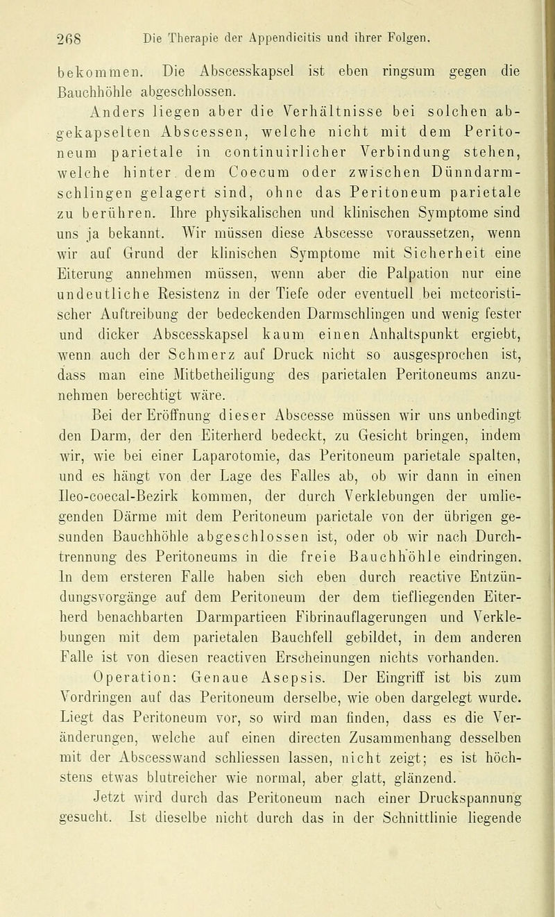 bekommen. Die Abscesskapsel ist eben ringsum gegen die Bauchhöhle abgeschlossen. Anders liegen aber die Verhältnisse bei solchen ab- gekapselten Abscessen, welche nicht mit dem Perito- neum parietale in continuirlicher Verbindung stehen, welche hinter dem Coecum oder zwischen Dünndarm- schlingen gelagert sind, ohne das Peritoneum parietale zu berühren. Ihre physikalischen und klinischen Symptome sind uns ja bekannt. Wir müssen diese Abscesse voraussetzen, wenn wir auf Grund der klinischen Symptome mit Sicherheit eine Eiterung annehmen müssen, wenn aber die Palpation nur eine undeutliche Resistenz in der Tiefe oder eventuell bei mcteoristi- scher Auftreibung der bedeckenden Darmschlingen und wenig fester und dicker Abscesskapsel kaum einen Anhaltspunkt ergiebt, wenn auch der Schmerz auf Druck nicht so ausgesprochen ist, dass man eine Mitbetheiligung des parietalen Peritoneums anzu- nehmen berechtigt wäre. Bei der Eröffnung dieser Abscesse müssen wir uns unbedingt den Darm, der den Eiterherd bedeckt, zu Gesicht bringen, indem wir, wie bei einer Laparotomie, das Peritoneum parietale spalten, und es hängt von der Lage des Falles ab, ob wir dann in einen Ileo-coecal-Bezirk kommen, der durch Verklebungen der umlie- genden Därme mit dem Peritoneum parietale von der übrigen ge- sunden Bauchhöhle abgeschlossen ist, oder ob wir nach Durch- trennung des Peritoneums in die freie Bauchhöhle eindringen. In dem ersteren Falle haben sich eben durch reactive Entzün- dungsvorgänge auf dem Peritoneum der dem tiefliegenden Eiter- herd benachbarten Darmpartieen Fibrinauflagerungen und Verkle- bungen mit dem parietalen Bauchfell gebildet, in dem anderen Falle ist von diesen reactiven Erscheinungen nichts vorhanden. Operation: Genaue Asepsis. Der Eingriff ist bis zum Vordringen auf das Peritoneum derselbe, wie oben dargelegt wurde. Liegt das Peritoneum vor, so wird man finden, dass es die Ver- änderungen, welche auf einen directen Zusammenhang desselben mit der Abscesswand schliessen lassen, nicht zeigt; es ist höch- stens etwas blutreicher wie normal, aber glatt, glänzend. Jetzt wird durch das Peritoneum nach einer Druckspannung gesucht. Ist dieselbe nicht durch das in der Schnittlinie liegende