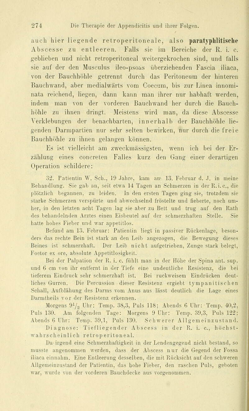 auch hier liegende retroperitoneale, also paratyphlitisclie Abscesse zu entleeren. Falls sie im Bereiche der R. i. c. geblieben und nicht retroperitoneal weitergekrochen sind, und falls sie auf der den Musculus ileo-psoas überziehenden Fascia iliaca, von der Bauchhöhle getrennt durch das Peritoneum der hinteren Bauchwand, aber medialwärts vom Coecum, bis zur Linea innomi- nata reichend, liegen, dann kann man ihrer nur habhaft werden, indem man von der vorderen Bauchwand her durch die Bauch- höhle zu ihnen dringt. Meistens wird man, da diese Abscesse Verklebungen der benachbarten, innerhalb der Bauchhöhle lie- genden Darmpartien nur sehr selten bewirken, nur durch die freie Bauchhöhle zu ihnen gelangen können. Es ist vielleicht am zweckmässigsten, wenn ich bei der- Er- zählung eines concreten Falles kurz den Gang einer derartigen Operation schildere: 32. Patientin W. Seh., 19 Jahre, kam am 13. Februar d. .J. in meine Behandlung. Sie gab an, seit etwa 14 Tagen an Schmerzen in der Pv.i.e., die plötzlich begannen, zu leiden. In den ersten Tagen ging sie, trotzdem sie starke Schmerzen verspürte und abwechselnd fröstelte und fieberte, noch um- her, in den letzten acht Tagen lag sie aber zu Bett und trug auf den Rath des behandelnden Arztes einen Eisbeutel auf der schmerzhaften Stelle. Sie hatte hohes Fieber und war appetitlos. Befund am 13. Februar: Patientin liegt in passiver Rückenlage, beson- ders das rechte Bein ist stark an den Leib angezogen, die Bewegung dieses Beines ist schmerzhaft. Der Leib nicht aufgetrieben, Zunge stark belegt, Foetor ex ore, absolute Appetitlosigkeit. Bei der Palpation der R. i. c. fühlt man in der Höhe der Spina ant. sup. und 6 cm von ihr entfernt in der Tiefe eine undeutliche Resistenz, die bei tieferem Eindruck sehr schmerzhaft ist. Bei ruckweisem Eindrücken deut- liches Gurren. Die Percussion dieser Resistenz ergiebt tympanitischen Schall, Aufblähung des Darms vom Anus aus lässt deutlich die Lage eines Darmtheils vor der Resistenz erkennen. Morgens 91/2 Uhr: Temp. 38,3, Puls 118; Abends 6 ühr:Temp. 40,2, Puls 1.30. Am folgenden Tage: Morgens 9 Uhr: Temp. 39,3, Puls 122; Abends 6 Uhr: Temp. 39,1, Puls 130. Schwerer Allgemeinzustaud. Diagnose: Tiefliegender Abscess in der R. i. c, höchst- wahrscheinlich retroperitoneal. Da irgend eine Schmerzhaftigkeit in der Lendengegend nicht bestand, so musste angenommen werden, dass der Abscess nur die Gegend der Fossa iliaca einnahm. Eine Entleerung desselben, die mit Rücksicht auf den schweren Allgemeinzustand der Patientin, das hohe Fieber, den raschen Puls, geboten war, wurde von der vorderen Bauchdecke aus vorgenommen.