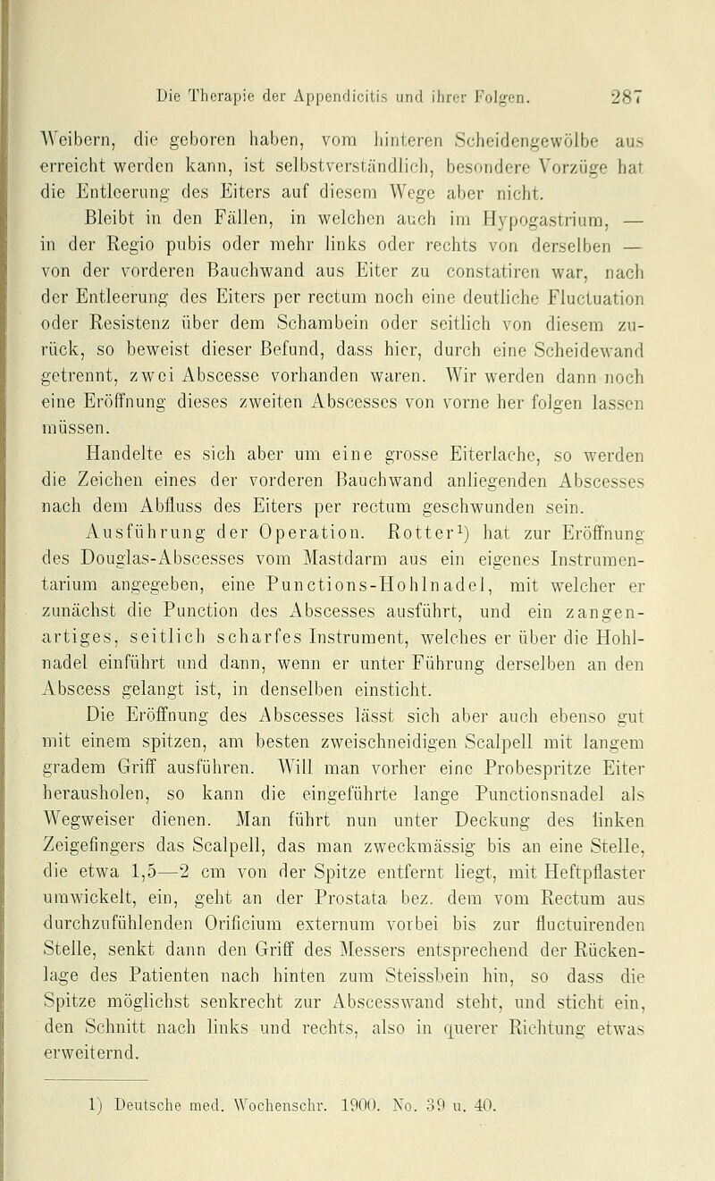Weibern, die geboren haben, vonri hinteren Scheidengewölbe aus erreicht werden kann, ist selbstverständlich, besondere Vorzüge hat die Entleerung des Eiters auf diesem Wege aber nicht. Bleibt in den Fällen, in welchen auch im Hypogastriuiu, — in der Regio pubis oder mehr links oder rechts von derselben — von der vorderen Bauchwand aus Eiter zu constatiren war, nach der Entleerung des Eiters per rectum noch eine deutliche Fluciuation oder Resistenz über dem Schambein oder seitlich von diesem zu- rück, so beweist dieser Befund, dass hier, durch eine Scheidewand getrennt, zwei Abscesse vorhanden waren. Wir werden dann noch eine Eröffnung dieses zweiten Abscesses von vorne her folgen lassen müssen. Handelte es sich aber um eine grosse Eiterlache, so werden die Zeichen eines der vorderen Bauchwand anliegenden Abscesses nach dem Abfluss des Eiters per rectum geschwunden sein. Ausführung der Operation. Rotter^) hat zur Eröffnung des Dougias-Abscesses vom Mastdarm aus ein eigenes Instrumen- tarium angegeben, eine Punctions-Hohlnadel, mit welcher er zunächst die Function des Abscesses ausführt, und ein zangen- artiges, seitlich scharfes Instrument, welches er über die Hohl- nadel einführt und dann, wenn er unter Führung derselben an den Abscess gelangt ist, in denselben einsticht. Die Eröffnung des Abscesses lässt sich aber auch ebenso gut mit einem spitzen, am besten zweischneidigen Scalpell mit langem gradem Griff ausführen. Will man vorher eine Probespritze Eiter herausholen, so kann die eingeführte lange Punctionsnadel als Wegweiser dienen. Man führt nun unter Deckung des linken Zeigefingers das Scalpell, das man zweckmässig bis an eine Stelle, die etwa 1,5—2 cm von der Spitze entfernt liegt, mit Heftpflaster umwickelt, ein, geht an der Prostata bez. dem vom Rectum aus durchzufühlenden Orificium externum vorbei bis zur fluctuirenden Stelle, senkt dann den Griff des Messers entsprechend der Rücken- lage des Patienten nach hinten zum Steissbein hin, so dass die Spitze möglichst senkrecht zur Abscesswand steht, und sticht ein, den Schnitt nach links und rechts, also in querer Richtung etwas erweiternd. 1) Deutsche med. Wochenschr. 1900. No. 39 u. 40.