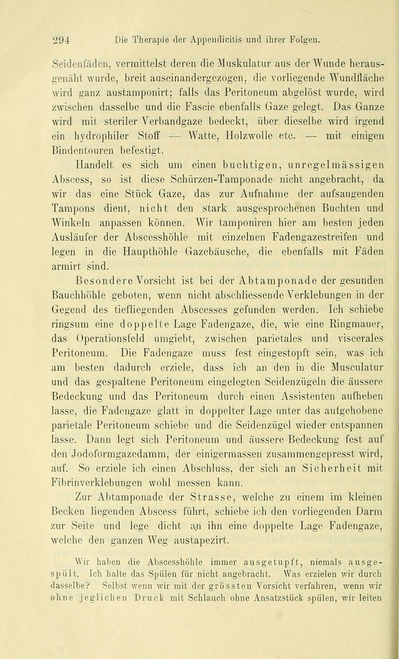 Seidenfäden, vermittelst deren die Muskulatur aus der Wunde heraus- genäht wurde, breit auseinandergezogen, die vorliegende Wundfläche wird ganz austamponirt; falls das Peritoneum abgelöst wurde, wird zwischen dasselbe und die Fascie ebenfalls Gaze gelegt. Das Ganze wird mit steriler Verbandgaze bedeckt, über dieselbe wird irgend ein hydrophiler Stoff — Watte, Holzwolle etc. — mit einigen Bindentouren befestigt. Handelt es sich um einen buchtigen, unregelmässigen Abscess, so ist diese Schürzen-Tamponade nicht angebracht, da wir das eine Stück Gaze, das zur Aufnahme der aufsaugenden Tampons dient, nicht den stark ausgesprochenen Buchten und Winkeln anpassen können. Wir tamponiren hier am besten jeden Ausläufer der Abscesshöhle mit einzelnen Fadengazestreifen und legen in die Haupthöhle Gazebäusche, die ebenfalls mit Fäden armirt sind. Besondere Vorsicht ist bei der Abtamponade der gesunden Bauchhöhle geboten, wenn nicht abschliessende Verklebungen in der Gegend des tiefliegenden Abscesses gefunden werden. Ich schiebe ringsum eine doppelte Lage Fadengaze, die, wie eine Ringmauer, das Operationsfeld umgiebt, zwischen parietales und viscerales Peritoneum. Die Fadengaze muss fest eingestopft sein, was ich am besten dadurch erziele, dass ich an den in die Musculatur und das gespaltene Peritoneum eingelegten Seidenzügeln die äussere Bedeckung und das Peritoneum durch einen Assistenten aufheben lasse, die Fadengaze glatt in doppelter Lage unter das aufgehobene parietale Peritoneum schiebe und die Seidenzügel wieder entspannen lasse. Dann legt sich Peritoneum und äussere Bedeckung fest auf den Jodoformgazedamm, der einigermassen zusammengepresst wird, auf. So erziele ich einen Abschluss, der sich an Sicherheit mit Fibrin verklebungen wohl messen kann. Zur Abtamponade der Strasse, welche zu einem im kleinen Becken liegenden Abscess führt, schiebe ich den vorliegenden Darm zur Seite und lege dicht an ihn eine doppelte Lage Fadengaze, welche den ganzen Weg austapezirt. Wir haben die Abscesshöhle immer ausgetupft, niemals ausge- spült. Ich halte das Spülen für nicht angebracht. Was erzielen wir durch dasselbe? Selbst wenn wir mit der grössten Vorsicht verfahren, wenn wir ohne jeglichen Druck mit Schlauch ohne Ansatzstück spülen, wir leiten