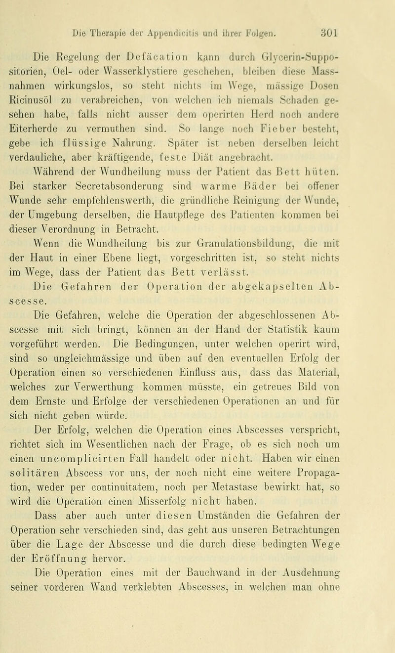 Die Regelung der Defäcation kfinn durch Glycerin-Suppo- sitorien, Oel- oder Wasserklystiere geschehen, bleiben diese Mass- nahmen wirkungslos, so steht niciits im Wege, massige Dosen Ricinusöl zu verabreichen, von weichen ich niemals Schaden ge- sehen habe, falls nicht ausser dem operirten Herd noch andere Eiterherde zu vermuthen sind. So lange noch Fieber besteht, gebe ich flüssige Nahrung. Später ist neben derselben leicht verdauliche, aber kräftigende, feste Diät angebracht. Während der Wundheilung muss der Patient das Bett hüten. Bei starker Secretabsonderung sind warme Bäder bei offener Wunde sehr empfehlenswerth, die gründliche Reinigung der Wunde, der Umgebung derselben, die Hautpflege des Patienten kommen bei dieser Verordnung in Betracht. AVenn die Wundheilung bis zur Granulationsbildung, die mit der Haut in einer Ebene liegt, vorgeschritten ist, so steht nichts im Wege, dass der Patient das Bett verlässt. Die Gefahren der Operation der abgekapselten x\b- scesse. Die Gefahren, welche die Operation der abgeschlossenen Ab- scesse mit sich bringt, können an der Hand der Statistik kaum vorgeführt werden. Die Bedingungen, unter welchen operirt wird, sind so ungieichmässige und üben auf den eventuellen Erfolg der Operation einen so verschiedenen Einfluss aus, dass das Material, welches zur Verwerthung kommen müsste, ein getreues Bild von dem Ernste und Erfolge der verschiedenen Operationen an und für sich nicht geben würde. Der Erfolg, welchen die Operation eines Abscesses verspricht, richtet sich im Wesentlichen nach der Frage, ob es sich noch um einen uncomplicirten Fall handelt oder nicht. Haben wir einen solitären Abscess vor uns, der noch nicht eine weitere Propaga- tion, weder per continuitatem, noch per Metastase bewirkt hat, so wird die Operation einen Misserfolg nicht haben. Dass aber auch unter diesen Umständen die Gefahren der Operation sehr verschieden sind, das geht aus unseren Betrachtungen über die Lage der Abscesse und die durch diese bedingten Wege der Eröffnung hervor. Die Operation eines mit der Bauchwand in der Ausdehnung seiner vorderen Wand verklebten Abscesses, in welchen man ohne
