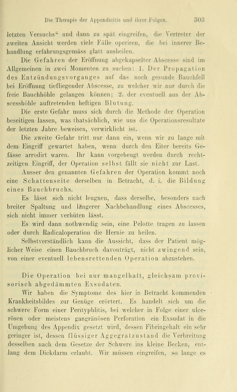 letzten Vorsuclis und dann zu spät eingreifen, die Vertreter der zweiten Ansicht werden viele Fälle operiren, die bei innerer Be- handlung erfahrungsgeraäss glatt aushoih.'ii. Die Gefahren der Eröffnung abgekapselter Abscesse sind im Allgemeinen in zwei Momenten zu suchen: 1. Der Propagation des Entzündungsvorganges auf das noch gesunde Bauclifell bei Eröffnung tiefliegender Abscesse, zu welcher wir nur durch die freie Bauchhöhle gelangen können; 2. der eventuell aus der Ab- scesshöhle auftretenden heftigen Blutung. Die erste Gefahr muss sich durch die Methode der Operation beseitigen lassen, was thatsächlich, wie uns die Operationsresultate der letzten Jahre beweisen, verwirklicht ist. Die zweite Gefahr tritt nur dann ein, wenn wir zu lange mit dem' Eingriff gewartet haben, wenn durch den Eiter bereits Ge- fässe arrodirt waren. Ihr kann vorgebeugt werden durch recht- zeitigen Eingriff, der Operation selbst fällt sie nicht zur Last. Ausser den genannten Gefahren der Operation kommt noch eine Schattenseite derselben in Betracht, d. i. die Bildung eines Bauchbruchs. Es lässt sich nicht leugnen, dass derselbe, besonders nach breiter Spaltung und längerer Nachbehandlung eines Abscesses, sich nicht immer verhüten lässt. Es wird dann nothwendig sein, eine Pelotte tragen zu lassen oder durch Radicaloperation die Hernie zu heilen. Selbstverständlich kann die Aussicht, dass der Patient mög- licher Weise einen Bauchbruch davonträgt, nicht zwingend sein, von einer eventuell lebensrettenden Operation abzustehen. Die Operation bei nur mangelhaft, gleichsam provi- sorisch abgedämmten Exsudaten. Wir haben die Symptome des hier in Betracht kommenden Krankheitsbildes zur Genüge erörtert. Es handelt sich um die schwere Form einer Perityphlitis, bei welcher in Folge einer ulce- rösen oder meistens gangränösen Perforation ein Exsudat in die Umgebung des Appendix gesetzt wird, dessen Fibringehalt ein sehr geringer ist, dessen flüssiger Aggegratzustand die Verbreitung desselben nach dem Gesetze der Schwere ins kleine Becken, ent- lang dem Dickdarm erlaubt. Wir müssen einsreifen, so lanae es