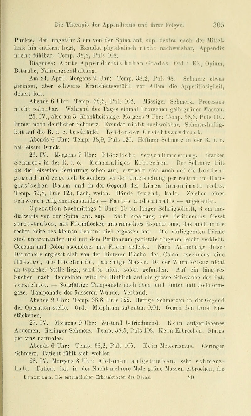 Punkte, der ungefähr .'5 cm von der Spina ant. sup. dextra nach der Mittel- linie hin entfernt liegt, Exsudat physikalisch nicht nachweisbar, Appendix nicht fühlbar. Temp. 38,S, Puls 108. Diagnose: Acute Appendicitis hohen Grades. Ord.: Eis, Opium, Bettruhe, Nahrungsenthaltung. Am 24. April, Morgens 9 Uhr: Temp. 38,2, Puls 98. Schmerz etwas geringer, aber schweres Krankheitsgefühl, vor Allem die Appetitlosigkeit, dauert fort. Abends 6 Uhr: Temp. 38,5, Puls 102. Massiger Schmerz, Processus nicht palpirbar. Während des Tages einmal Erbrechen gelb-grüner Massen. 25. IV., also am 3. Krankheitstage, Morgens 9 Uhr: Temp. 38,3, Puls 110. Immer noch deutlicher Schmerz. Exsudat nicht nachweisbar, Schmerzhaftig- keit auf die R. i. c. beschränkt. Leidender Gesichtsausdruck. Abends 6 Uhr: Temp. 38,9, Puls 120. Heftiger Schmerz in der R. i. c. bei leisem Druck. 26. IV. Morgens 7 Uhr: Plötzliche Verschlimmerung. Starker Schmerz in der R. i. c. Mehrmaliges Erbrechen. Der Schmerz tritt bei der leisesten Berührung schon auf, erstreckt sich auch auf die Lenden- gegend und zeigt sich besonders bei der Untersuchung per rectum im Dou- glas'schen Raum und in der Gegend der Linea innominata rechts. Temp. 39,8, Puls 125, flach, weich. Hände feucht, kalt. Zeichen eines schweren Allgemeinzustandes — Facies abdominalis — angedeutet. Operation Nachmittags 5 Uhr: 10 cm langer Schrägschnitt, 3 cm me- diaiwärts von der Spina ant. sup. Nach Spaltung des Peritoneums fliesst serös-trübes, mit Fibrinflocken untermischtes Exsudat aus, das auch in die rechte Seite des kleinen Beckens sich ergossen hat. Die vorliegenden Därme sind untereinander und mit dem Peritoneum parietale ringsum leicht verklebt. Coecum und Colon ascendens mit Fibrin bedeckt. Nach Aufhebung dieser Darmtheile ergiesst sich von der hinteren Fläche des Colon ascendens eine flüssige, übelriechende, jauchige Masse. Da der Wurmfortsatz nicht an typischer Stelle liegt, wird er nicht sofort gefunden. Auf ein längeres Suchen nach demselben wird im Hinblick auf die grosse Schwäche des Pat. verzichtet. — Sorgfältige Tamponade nach oben und unten mit Jodoform- gaze. Tamponade der äusseren Wunde, Verband. Abends 9 Uhr: Temp. 38,8, Puls 122. Heftige Schmerzen in der Gegend der Operationsstelle. Ord.: Morphium subcutan 0,01. Gegen den Durst Eis- stückchen. 27. IV. Morgens 9 Uhr: Zustand befriedigend. Kein aufgetriebenes Abdomen. Geringer Schmerz. Temp. 38,5, Puls 108. Kein Erbrechen. Flatus per vias naturales. Abends 6 Uhr: Temp. 38,2, Puls 105. Kein Meteorismus. Geringer Schmerz. Patient fühlt sich wohler. 28. IV. Morgens 8 Uhr: Abdomen aufgetrieben, sehr schmerz- haft. Patient hat in der Nacht mehrere Male grüne Massen erbrochen, die Lenzrnann, Die entzündlichen Erkrankungen des Darms. 20