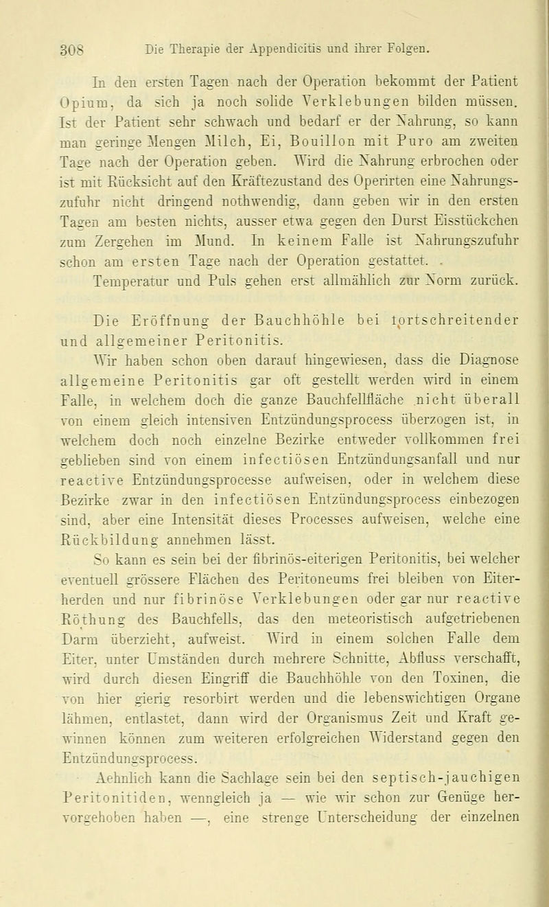 In den ersten Tagen nach der Operation bekoromt der Patient OpiuiD, da sich ja noch solide Yerklebungen bilden niüssen. Ist der Patient sehr schwach und bedarf er der Nahrung, so kann man geringe Mengen Milch, Ei, Bouillon mit Puro am zweiten Tage nach der Operation geben. Wird die Nahrung erbrochen oder ist mit Rücksicht auf den Kräftezustand des Operirten eine Nahrungs- zufuhr nicht dringend nothwendig, dann geben wir in den ersten Tagen am besten nichts, ausser etwa gegen den Durst Eisstückchen zum Zergehen im Mund. In keinem Falle ist Nahrungszufuhr schon am ersten Tage nach der Operation gestattet. . Temperatur und Puls gehen erst allmählich zur Norm zurück. Die Eröffnung der Bauchhöhle bei Iprtschreitender und allgemeiner Peritonitis. Wir haben schon oben darauf hingewiesen, dass die Diagnose allgemeine Peritonitis gar oft gestellt werden wird in einem Falle, in welchem doch die ganze BauchfeMäche nicht überall \on einem gleich intensiven Entzündungsprocess überzogen ist, in welchem doch noch einzelne Bezirke entweder vollkommen frei geblieben sind von einem infectiösen Entzündungsanfall und nur reactive Entzündungsprocesse aufweisen, oder in welchem diese Bezirke zwar in den infectiösen Entzündungsprocess einbezogen sind, aber eine Intensität dieses Processes aufweisen, welche eine Rückbildung annehmen lässt. So kann es sein bei der fibrinös-eiterigen Peritonitis, bei welcher eventuell grössere Flächen des Peritoneums frei bleiben von Eiter- herden und nur fibrinöse Yerklebungen oder gar nur reactive Röthung des Bauchfells, das den meteoristisch aufgetriebenen Darm überzieht, aufweist. Wird in einem solchen Falle dem Eiter, unter Umständen durch mehrere Schnitte, Abfiuss verschafft, wird durch diesen Eingriff die Bauchhöhle von den Toxinen, die von hier gierig resorbirt werden und die lebenswichtigen Organe lähmen, entlastet, dann wird der Organismus Zeit und Kraft ge- winnen können zum weiteren erfolgreichen T\iderstand gegen den Entzündungsprocess. Aehnlich kann die Sachlage sein bei den septisch-jauchigen Peritonitiden, wenngleich ja — wie wir schon zur Genüge her- vorgehoben haben —, eine strenge Unterscheidung der einzelnen