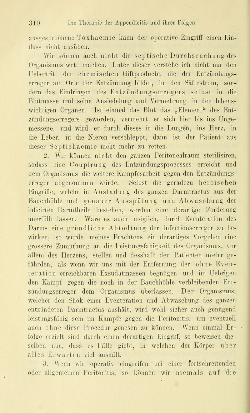ausgesprochene Toxhaemie kann der operative Eingriff einen Ein- fluss nicht ausüben. Wir können auch nicht die septische Durchseuchung des Organismus wett machen. Unter dieser verstehe ich nicht nur den üebertritt der chemischen Giftproducte, die der Entzündungs- erreger am Orte der Entzündung bildet, in den Säftestrom, son- dern das Eindringen des Entzündungserregers selbst in die Blutmasse und seine Ansiedelung und Vermehrung in den lebens- wichtigen Organen. Ist einmal das Blut das „Element des Ent- zündungserregers geworden, vermehrt er sich hier bis ins ünge- messene, und wird er durch dieses in die Lungen, ins Herz, in die Leber, in die Nieren verschleppt, dann ist der Patient aus dieser Septichaemie nicht mehr zu retten. 2. Wir können nicht den ganzen Peritonealraum sterilisiren, sodass eine Coupirung des Entzündungsprocesses erreicht und dem Organismus die weitere Kampfesarbeit gegen den Entzündungs- erreger abgenommen würde. Selbst die geradezu heroischen Eingriffe, welche in Ausladung des ganzen Darmtractus aus der Bauchhöhle und genauer Ausspülung und Abwaschung der inficirten Darmtheile bestehen, werden eine derartige Forderung unerfüllt lassen. Wäre es auch möglich, durch Eventeration des Darms eine gründliche Abtödtung der Infectionserreger zu be- wirken, so würde meines Erachtens ein derartiges Vorgehen eine grössere Zumuthung an die Leistungsfähigkeit des Organismus, vor allem des Herzens, stellen und desshalb den Patienten mehr ge- fährden, als wenn wir uns mit der Entfernung der ohne Even- teration erreichbaren Exsudatmassen begnügen und im Uebrigen den Kampf gegen die noch in der Bauchhöhle verbleibenden Ent- zündungserreger dem Organismus überlassen. Der Organismus, welcher den Shok einer Eventeration und Abwaschung des ganzen entzündeten Darmtractus aushält, wird wohl sicher auch genügend leistungsfähig sein im Kampfe gegen die Peritonitis, um eventuell auch ohne diese Procedur genesen zu können. Wenn einmal Er- folge erzielt sind durch einen derartigen Eingriff, so beweisen die- selben nur, dass es Fälle giebt, in welchen der Körper über alles Erwarten viel aushält. 3. Wenn wir operativ eingreifen bei einer fortschreitenden oder allgemeinen Peritonitis, so können wir niemals auf die
