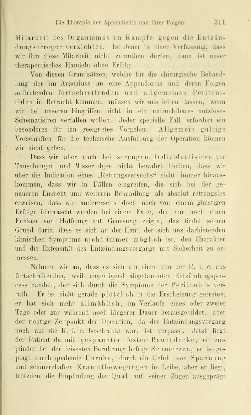 Mitarbeit des Organismus im Kampfe gegen die Entzün- dungserreger verzichten. Ist Jener in einer Verfassung, dass wir ihm diese Mitarbeit nicht ziimuthen düffen, dann ist unser therapeutisches Handeln ohne Erfolg. Von diesen Grundsätzen, welche fiir die chirurgische Behand- lung der im 2\nschluss an eine Appendicitis und deren Folgen auftretenden fortschreitenden und allgemeinen Peritoni- tiden in Betracht kommen, müssen wir uns leiten lassen, wenn wir bei unseren Eingriffen nicht in ein unfruchtbares nutzloses Schematisiren verfallen wollen. Jeder specielle Fall erfordert ein besonderes für ihn geeignetes Vorgehen. Allgemein gültige Vorschriften für die technische Ausführung der Operation können wir nicht geben. Dass wir aber auch bei strengem Individualisiren vor Täuschungen und Misserfolgen nicht bewahrt bleiben, dass wir über die Indication eines „Rettungsversuchs nicht immer hinaus- kommen, dass wir in Fällen eingreifen, die sich bei der ge- naueren Einsicht und weiteren Behandlung als absolut rettungslos erweisen, dass wir andererseits doch noch von einem günstigen Erfolge überrascht werden bei einem Falle, der nur noch einen Funken von Hoffnung auf Genesung zeigte, das findet seinen Grund darin, dass es sich an der Hand der sich uns darbietenden klinischen Symptome nicht immer möglich ist, den Charakter und die Extensität des Entzündungsvorgangs mit Sicherheit zu er- messen. Nehmen wir an, dass es sich um einen von der R. i. c. aus fortschreitenden, weil ungenügend abgedämmten Entzündungspro- cess handelt, der sich durch die Symptome der Peritonitis ver- räth. Er ist nicht gerade plötzlich in die Erscheinung getreten, er hat sich mehr allmählich, im Verlaufe eines oder zweier Tage oder gar während noch längerer Dauer herausgebildet, aber der richtige Zeitpunkt der Operation, da der Entzündungsvorgang noch auf die R. i. c. beschränkt war, ist verpasst. Jetzt liegt der Patient da mit gespannter fester Bauch decke, er em- pfindet bei der leisesten Berührung heftige Schmerzen, er ist ge- plagt durch quälende Unruhe, durch ein Gefühl von Spannung und schmerzhaften Krampfbewegungen im Leibe, aber er liegt, trotzdem die Empfindung der Qual auf seinen Zügen ausgeprägt