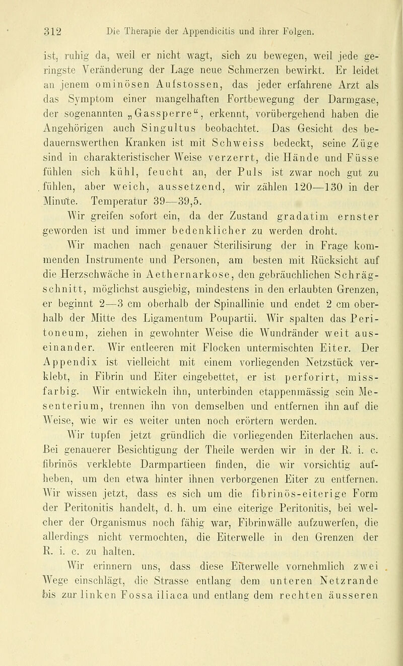 ist, ruhig da, weil er nicht wagt, sich zu bewegen, weil jede ge- ringste Veränderung der Lage neue Schmerzen bewirkt. Er leidet an jenem ominösen Aufstossen, das jeder erfahrene Arzt als das Symptom einer mangelhaften Fortbewegung der Darmgase, der sogenannten „Gassperre, erkennt, vorübergehend haben die Angehörigen auch Singultus beobachtet. Das Gesicht des be- dauernswerthen Kranken ist mit Schweiss bedeckt, seine Züge sind in charakteristischer Weise verzerrt, die Hände und Füsse fühlen sich kühl, feucht an, der Puls ist zwar noch gut zu fühlen, aber weich, aussetzend, wir zählen 120—130 in der Minute. Temperatur 39—39,5. Wir greifen sofort ein, da der Zustand gradatim ernster geworden ist und immer bedenklicher zu werden droht. Wir machen nach genauer Sterilisirung der in Frage kom- menden Instrumente und Personen, am besten mit Rücksicht auf die Herzschwäche in Aethernarkose, den gebräuchlichen Schräg- sclmitt, möglichst ausgiebig, mindestens in den erlaubten Grenzen, er beginnt 2—3 cm oberhalb der Spinallinie und endet 2 cm ober- halb der Mitte des Ligamentum Poupartii. Wir spalten das Peri- toneum, ziehen in gewohnter Weise die Wundränder weit aus- einander. Wir entleeren mit Flocken untermischten Eiter. Der Appendix ist vielleicht mit einem vorliegenden Netzstück ver- klebt, in Fibrin und Eiter eingebettet, er ist perforirt, miss- farbig. Wir entwickeln ihn, unterbinden etappenmässig sein Me- senterium, trennen ihn von demselben und entfernen ihn auf die Weise, wie wir es weiter unten noch erörtern werden. Wir tupfen jetzt gründlich die vorliegenden Eiterlachen aus. Bei genauerer Besichtigung der Theile werden wir in der R. i. c. fibrinös verklebte Darmpartieen finden, die wir vorsichtig auf- heben, um den etwa hinter ihnen verborgenen Eiter zu entfernen. AVir wissen jetzt, dass es sich um die fibrinös-eiterige Form der Peritonitis handelt, d. h. um eine eiterige Peritonitis, bei wel- cher der Organismus noch fähig war, Fibrinwälle aufzuwerfen, die allerdings nicht vermochten, die Eiterwelle in den Grenzen der R. i. c. zu halten. Wir erinnern uns, dass diese Eiterwelle vornehmlich zwei Wege einschlägt, die Strasse entlang dem unteren Netzrande bis zur linken Fossa iliaca und entlang dem rechten äusseren