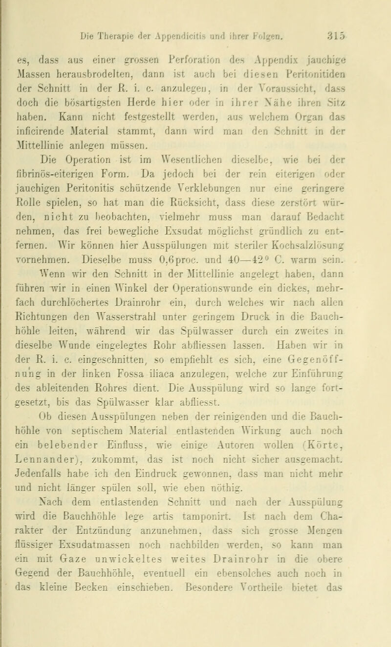 es, dass aus einer grossen Perforation des Appendix jauchige Massen herausbrodelten, dann ist auch bei diesen Peritonitidea der Schnitt in der R. i. c. anzulegen, in der Voraussicht, dass doch die bösartigsten Herde hier oder in ihrer Nähe ihren Sitz haben. Kann nicht festgestellt werden, aus welchenn Organ das inficirende Material stammt, dann wird man den Schnitt in der Mittellinie anlegen müssen. Die Operation ist im Wesentlichen dieselbe, wie bei der fibrinös-eiterigen Form. Da jedoch bei der rein eiterigen oder jauchigen Peritonitis schützende Verklebungen nur eine geringere Rolle spielen, so hat man die Rücksicht, dass diese zerstört wür- den, nicht zu beobachten, vielmehr muss man darauf Bedacht nehmen, das frei bewegliche Exsudat möglichst gründlich zu ent- fernen. Wir können hier Ausspülungen mit steriler Kochsalzlösung vornehmen. Dieselbe muss O.ßproc. und 40—42^^ C. warm sein. Wenn wir den Schnitt in der Mittellinie angelegt haben, dann führen -wir in einen Winkel der Operationswunde ein dickes, mehr- fach durchlöchertes Drainrohr ein, durch welches wir nach allen Richtungen den Wasserstrahl unter geringem Druck in die Bauch- höhle leiten, während wir das Spülwasser durch ein zweites in dieselbe Wunde eingelegtes Rohr abfliessen lassen. Haben wir in der R. i. c. eingeschnitten, so empfiehlt es sich, eine Gegen Öff- nung in der linken Fossa iliaca anzulegen, welche zur Einführung des ableitenden Rohres dient. Die Ausspülung wird so lange fort- gesetzt, bis das Spülwasser klar abfliesst. Ob diesen Ausspülungen neben der reinigenden und die Bauch- höhle von septischem Material entlastenden Wirkung auch noch ein belebender Einfluss, wie einige Autoren wollen (Körte, Lennander;, zukommt, das ist noch nicht sicher ausgemacht. Jedenfalls habe ich den Eindruck gewonnen, dass man nicht mehr und nicht länger spülen soll, wie eben nöthig. Nach dem entlastenden Schnitt und nach der Ausspülung wird die Bauchhöhle lege artis tamponirt. Ist nach dem Cha- rakter der Entzündung anzunehmen, dass sich grosse Mengen flüssiger Exsudatmassen noch nachbilden werden, so kann man ein mit Gaze unwickeltes weites Drainrohr in die obere Gegend der Bauchhöhle, eventuell ein ebensolches auch noch in das kleine Becken einschieben. Besondere Vortheile bietet das