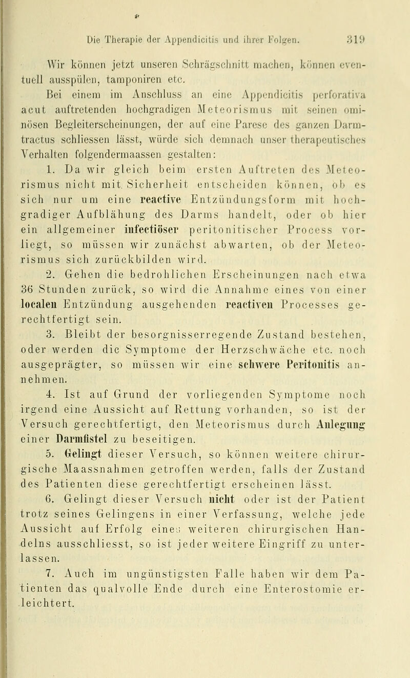 Wir können jetzt unseren Schrägsclinitt machen, können even- tuell ausspülen, tamponiren etc. Bei einem im Anschluss an eine Appendicitis perforativa acut auftretenden hochgradigen Meteorismus mit seinen omi- nösen Begleiterscheinungen, der auf eine Parese des ganzen Darm- tractus schliessen lässt, würde sich demnach unser therapeutisches Verhalten folgendermaassen gestalten: 1. Da wir gleich beim ersten Auftreten des Meteo- rismus nicht mit, Sicherheit entscheiden können, ob es sich nur um eine reactive Entzündungsform mit hoch- gradiger Aufblähung des Darms handelt, oder ob hier ein allgemeiner iufectiöser peritonitischer Process vor- liegt, so müssen wir zunächst abwarten, ob der Meteo- rismus sich zurückbilden wird. 2. Gehen die bedrohlichen Erscheinungen nach etwa 36 Stunden zurück, so wird die Annahme eines von einer localeu Entzündung ausgehenden reactiven Processes ge- rechtfertigt sein. 3. Bleibt der besorgnisserregende Zustand bestehen, oder werden die Symptome der Herzschwäche etc. noch ausgeprägter, so müssen wir eine schwere Peritonitis an- nehmen. 4. Ist auf Grund der vorliegenden Symptome noch irgend eine Aussicht auf Kettung vorhanden, so ist der Versuch gerechtfertigt, den Meteorismus durch Anlegung einer Darmfistel zu beseitigen. 5. Gelingt dieser Versuch, so können weitere chirur- gische Maassnahmen getroffen werden, falls der Zustand des Patienten diese gerechtfertigt erscheinen lässt. 6. Gelingt dieser Versuch nicht oder ist der Patient trotz seines Gelingens in einer Verfassung, welche jede Aussicht auf Erfolg einei; weiteren chirurgischen Han- delns ausschliesst, so ist jeder weitere Eingriff zu unter- lassen. 7. Auch im ungünstigsten Falle haben wir dem Pa- tienten das qualvolle Ende durch eine Enterostomie er- .leichtert.