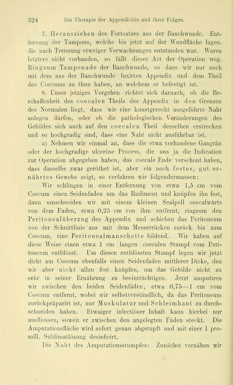 7. Herausziehen des Fortsatzes aus der Bauchwunde. Ent- fernung der Tampons, welche bis jetzt auf der Wundfläche lagen. die nach Trennung etwaiger Verwachsungen entstanden war. Waren letztere nicht vorhanden, so fällt dieser Act der Operation weg. Ringsum Tamponade der Bauchwunde, so dass wir nur noch mit dem aus der Bauchwunde luxirten Appendix und dem Theil des Coecums zu thun haben, an welchem er befestigt ist. 8. Unser jetziges Vorgehen richtet sich darnach, ob die Be- schaffenheit des coecalen Theils des Appendix in den Grenzen des Normalen liegt, dass wir eine kunstgerecht ausgeführte Naht anlegen dürfen, oder ob die pathologischen Veränderungen des Gebildes sich auch auf den coecalen Theil desselben erstrecken und so hochgradig sind, dass eine Naht nicht ausführbar ist. a) Nehmen wir einmal an, dass die etwa vorhandene Gangrän oder der hochgradige ulceröse Process, die uns ja die Indication zur Operation abgegeben haben, das coecale Ende verschont haben, dass dasselbe zwar geröthet ist, aber ein noch festes, gut er- nährtes Gewebe zeigt, so verfahren wir folgendermassen: Wir schlingen in einer Entfernung von etwa 1,5 cm vom Coecum einen Seidenfaden um das Rudiment und knüpfen ihn fest, dann umschneiden wir mit einem kleinen Scalpell coecalwärts von dem Faden, etwa 0,25 cm von ihm entfernt, ringsum den Peritonealüberzug des Appendix und schieben das Peritoneum von der Schnittlinie aus mit dem Messerrücken zurück bis zum Coecum, eine Peritonealmanschette bildend. Wir haben auf diese Weise einen etwa 1 cm langen coecalen Stumpf vom Peri- toneum entblösst. Um diesen entblössten Stumpf legen wir jetzt dicht am Coecum ebenfalls einen Seidenfaden mittlerer Dicke, den wir aber nicht allzu fest knüpfen, um das Gebilde nicht zu sehr in seiner Ernährung zu beeinträchtigen. Jetzt amputiren wir zwischen den beiden Seidenfäden, etwa 0,75—1 cm vom Coecum entfernt, wobei wir selbstverständlich, da das Peritoneum zurückpräparirt ist, nur Muskulatur und Schleimhaut zu durch- schneiden haben. Etwaiger infectiöser Inhalt kann hierbei nur ausfliessen, soweit er zwischen den angelegten Fäden steckt. Die Amputationsfläche wird sofort genau abgetupft und mit einer 1 pro- mill. Sublimatlösung desinficirt. Die Naht des Amputationsstumpfes: Zunächst vernähen wir
