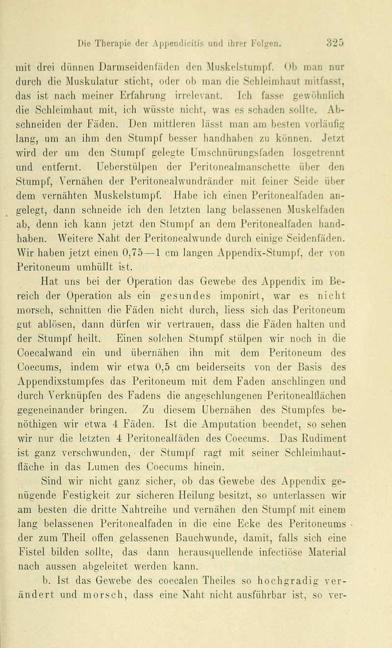 mit drei dünnen Darmscidenfädon den .Muslvelsiunipf. Ob man nur durch die Muskulatur sticht, oder ob man die Schleimhaut mitfasst, das ist nach meiner Erfahrung irrelevant. Ich fasse gewöhnlich die Schleimhaut mit, ich wüsste nicht, was es schaden sollte. Ab- schneiden der Fäden. Den mittleren lässt man am besten vorläufig lang, um an ihm den Stumpf besser handhaben zu können. Jetzt wird der um den Stumpf gelegte ümschnürungsfaden losgetrennt und entfernt. üeberstülpen der Peritonealmanschette über den Stumpf, Vernähen der Peritonealwundränder mit feiner Seide über dem vernähten Muskelstumpf. Habe ich einen Peritonealfaden an- gelegt, dann schneide ich den letzten lang belassenen Muskelfaden ab, denn ich kann jetzt den Stumpf an dem Peritonealfaden hand- haben. Weitere Naht der Peritonealwunde durch einige Seidenfäden, Wir haben jetzt einen 0,75—1 cm langen Appendix-Stumpf, der von Peritoneum umhüllt ist. Hat uns bei der Operation das Gewebe des Appendix im Be- reich der Operation als ein gesundes imponirt, war es nicht morsch, schnitten die Fäden nicht durch, liess sich das Peritoneum gut ablösen, dann dürfen wir vertrauen, dass die Fäden halten und der Stumpf heilt. Einen solchen Stumpf stülpen wir noch in die Ooecalwand ein und übernähen ihn mit dem Peritoneum des Coecums, indem wir etwa 0,5 cm beiderseits von der Basis des Appendixstumpfes das Peritoneum mit dem Faden anschlingen und durch Verknüpfen des Fadens die angeschlungenen Peritonealflächen gegeneinander bringen. Zu diesem übernähen des Stumpfes be- nöthigen wir etwa 4 Fäden. Ist die Amputation beendet, so sehen wir nur die letzten 4 Peritonealfaden des Coecums. Das Rudiment ist ganz verschwunden, der Stumpf ragt mit seiner Schleimhaut- fläche in das Lumen des Coecums hinein. Sind wir nicht ganz sicher, ob das Gewebe des Appendix ge- nügende Festigkeit zur sicheren Heilung besitzt, so unterlassen wir am besten die dritte Nahtreihe und vernähen den Stumpf mit einem lang belassenen Peritonealfaden in die eine Ecke des Peritoneums der zum Theil offen gelassenen Bauchwunde, damit, falls sich eine Fistel bilden sollte, das dann herausquellende infectiöse Material nach aussen abgeleitet werden kann. b. Ist das Gewebe des coecalen Theiles so hochgradig ver- ändert und morsch, dass eine Naht nicht ausführbar ist, so ver-