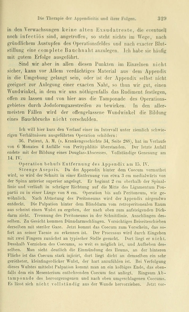 in den Verwachsungen keine alten Exsudatreste, die eventuell noch infectiös sind, angetroffen, so steht nichts im Wege, nach gründlichem Austupfen des Operationsfeldes und nach exacter Blut- stillung eine complete Bauchnaht anzulegen. Ich habe sie häufig mit gutem Erfolge ausgeführt. Sind wir aber in allen diesen Punkten im Einzelnen nicht sicher, kann vor Allem verdächtiges Material aus dem Appendix in die Umgebung gelangt sein, oder ist der Appendix selbst nicht geeignet zur Anlegung einer exacten Naht, so thun wir gut, einen Wundwinkel, in dem wir uns nöthigenfalls das Rudiment festlegen, offen zu lassen und von hier aus die Tamponade des Operations- gebietes durch Jodoformgazestreifen zu bewirken. In den aller- meisten Fällen wird der offengelassene Wundwinkcl die Bildung eines ßauchbruchs nicht verschulden. Ich will hier kurz den Verlauf einer im Intervall unter ziemlich schwie- rigen Verhältnissen ausgeführten Operation schildern: 36. Patient, A. M. (s. Kranlcengeschichte 34, Seite 288), hat im Verlaufe von 6 Monaten 4 Anfälle von Perityphlitis überstanden. Der letzte Anfall endete mit der Bildung eines Douglas-Abscesses. Vollständige Genesung am 14. IV. Operation behufs Entfernung des Appendix am 15. IV. Strenge Asepsis. Da der Appendix hinter dem Coecum vermuthet wird, so wird der Schnitt in einer Entfernung von etwa 3 cm medialwärts von der Spina anterior superior angelegt. Er beginnt 2 cm oberhalb der Spinal- linie und verläuft in schräger Richtung auf die Mitte des Ligamentum Pou- partii zu in einer Länge von 8 cm. Operation bis aufs Peritoneum, wie ge- wöhnlich. Nach Abtastung des Peritoneums wird der Appendix nirgendwo entdeckt. Die Palpation hinter dem Blinddarm vom retroperitonealen Raum aus scheint einen Wulst zu ergeben, der nach oben zum aufsteigenden Dick- darm zieht. Trennung des Peritoneums in der Schnittlinie. Anschlingen des- selben. Zu Gesicht kommen Dünndarmschlingen. Vorsichtiges Beiseiteschieben derselben mit steriler Gaze. Jetzt kommt das Coecum zum Vorschein, das so- fort an seiner Taenie zu erkennen ist. Der Processus wird durch Eingehen mit zwei Fingern zunächst an typischer Stelle gesucht. Dort liegt er nicht. Desshalb Vorziehen des Coecums, so weit es möglich ist, und Aufheben des- selben. Man sieht deutlich die Einmündung des Ileums, an der hinteren Fläche ist das Coecum stark injicirt, dort liegt dicht an demselben ein sehr gerötheter, kleinfingerdicker Wulst, der hart anzufühlen ist. Bei Verfolgung dieses Wulstes mittelst Palpation kommt man an ein kolbiges Ende, das eben- falls dem ein Mesenterium entbehrenden Coecum fest anliegt. Ringsum Ab- tamponade des hervorgezogenen und nach oben umgeschlagenen Coecums. Es lässt sich nicht vollständig aus der Wunde hervorziehen. Jetzt vor-