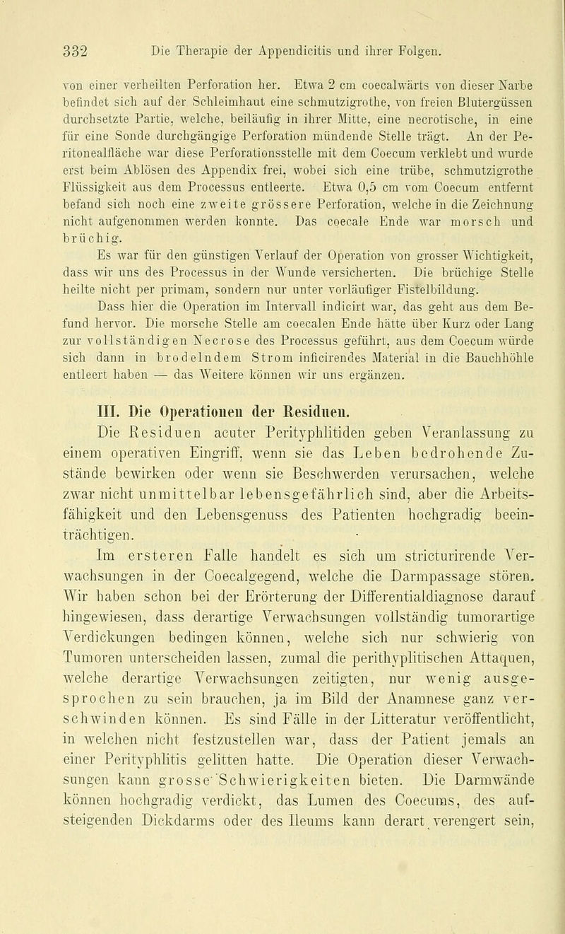 von einer verheilten Perforation her. Etwa 2 cm coecalwärts von dieser Narbe befindet sich auf der Schleimhaut eine schmutzigrothe, von freien Blutergüssen durchsetzte Partie, welche, beiläufig in ihrer Mitte, eine uecrotische, in eine für eine Sonde durchgängige Perforation mündende Stelle trägt. An der Pe- ritonealfläche war diese Perforationsstelle mit dem Coecum verklebt und wurde erst beim Ablösen des Appendix frei, wobei sich eine trübe, schmutzigrothe Flüssigkeit aus dem Processus entleerte. Etwa 0,5 cm vom Coecum entfernt befand sich noch eine zweite grössere Perforation, weichein die Zeichnung nicht aufgenommen werden konnte. Das coecale Ende war morsch und brüchig. Es war für den günstigen Verlauf der Operation von grosser Wichtigkeit, dass wir uns des Processus in der Wunde versicherten. Die brüchige Stelle heilte nicht per primam, sondern nur unter vorläufiger Fistelbildung. Dass hier die Operation im Intervall indicirt war, das geht aus dem Be- fund hervor. Die morsche Stelle am coecalen Ende hätte über Kurz oder Lang zur vollständigen Necrose des Processus geführt, aus dem Goecum würde sich dann in brodelndem Strom inficirendes Material in die Bauchhöhle entleert haben — das Weitere können wir uns ergänzen. III. Die Operationen der ßesidnen. Die Residuen acuter Perityphlitiden geben Veranlassung zu einem operativen Eingriff, wenn sie das Leben bedrohende Zu- stände bewirken oder wenn sie Beschwerden verursachen, welche zwar nicht unmittelbar lebensgefährlich sind, aber die Arbeits- fähigkeit und den Lebensgenuss des Patienten hochgradig beein- trächtigen. Im ersteren Falle handelt es sich um stricturirende Ver- wachsungen in der Coecalgegend, welche die Darmpassage stören. Wir haben schon bei der Erörterung der Differentialdiagnose darauf hingewiesen, dass derartige Verwachsungen vollständig tumorartige Verdickungen bedingen können, welche sich nur schwierig von Tumoren unterscheiden lassen, zumal die perithN^plitischen Attaquen, welche derartige Verwachsungen zeitigten, nur wenig ausge- sprochen zu sein brauchen, ja im Bild der Anamnese ganz ver- schwinden können. Es sind Fälle in der Litteratur veröffentlicht, in welchen nicht festzustellen war, dass der Patient jemals an einer Perityphlitis gelitten hatte. Die Operation dieser Verwach- sungen kann grosse'Schwierigkeiten bieten. Die Darmwände können hochgradig verdickt, das Lumen des Coecums, des auf- steigenden Dickdarms oder des Ileums kann derart verengert sein,