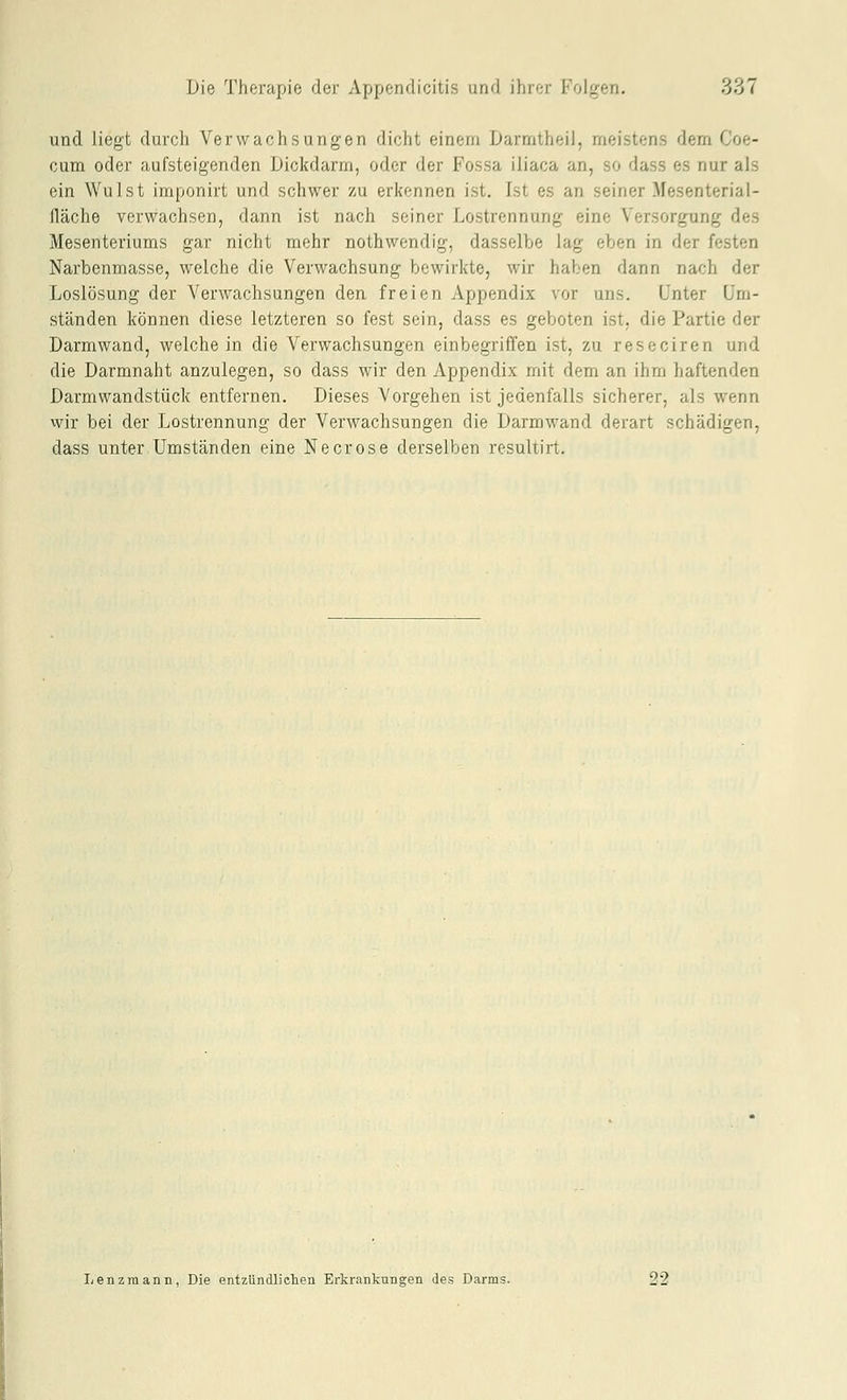 und liegt durch Verwachsungen dicht einem Darmtheii, meistens dem Coe- cum oder aufsteigenden Dickdarm, oder der Fossa iliaca an, so dass es nur als ein Wulst imponirt und schwer zu erkennen ist, Ist es an seiner Mesenterial- lläche verwachsen, dann ist nach seiner Lostrennung eine Versorgung des Mesenteriums gar nicht mehr nothwendig, dasselbe lag eben in der festen Narbenmasse, welche die Verwachsung bewirkte, wir haben dann nach der Loslösung der Verwachsungen den freien Appendix vor uns. Unter Um- ständen können diese letzteren so fest sein, dass es geboten ist, die Partie der Darmwand, weichein die Verwachsungen einbegriffen ist, zu reseciren und die Darmnaht anzulegen, so dass wir den Appendix mit dem an ihm haftenden Darmwandstück entfernen. Dieses Vorgehen ist jedenfalls sicherer, als wenn wir bei der Lostrennung der Verwachsungen die Darmwand derart schädigen, dass unter Umständen eine Necrose derselben resultirt. lienzmann, Die entzündlichen Erkrankungen des Darms.
