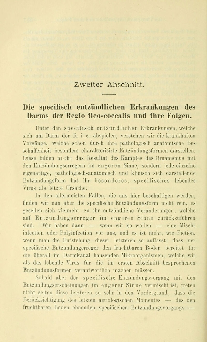 Zweiter Abschnitt. Die specifisch eiitziuicUichen Erkrankungen des Darms der Hegio ileo-coecalis und ihre Folgen. Unter den specifisch entzündlichen Erkrankungen, welche sich am Darm der R. i. c. abspielen, verstehen wir die krankhaften Vorgänge, welche schon durch ihre pathologisch anatomische Be- schaffenheit besonders charakterisirte Entzündungsformen darstellen. Diese bilden nicht das Eesultat des Kampfes des Organismus mit den Entzündungserregern im engeren Sinne, sondern jede einzelne eigenartige, pathologisch-anatomisch und klinisch sich darstellende Entzündungsform hat ihr besonderes, specifisch es lebendes Virus als letzte Ursache. In den allermeisten Fällen, die uns hier beschäftigen werden, finden wir nun aber die specifische Entzündungsform nicht rein, es gesellen sich vielmehr zu ihr entzündliche Veränderungen, Avelche auf Entzündungserreger im engeren Sinne zurückzuführen sind. Wir haben dann — wenn wir so wollen — eine Misch- infection oder Polyinfection vor uns, und es ist mehr, wie Fiction, wenn man die Entstehung dieser letzteren so auffasst, dass der specifische Entzündungerreger den fruchtbaren Boden bereitet für die überall im Darmkanal hausenden Mikroorganismen, welche wir als das lebende Virus für die im ersten Abschnitt besprochenen Entzündungsformen verantwortlich machen müssen. Sobald aber der specifische Eutzündungsvorgang mit den Entzündungserscheinungen im engeren Sinne vermischt ist, treten nicht selten diese letzteren so sehr in den Vordergrund, dass die Berücksichtigung des letzten aetiologischen Momentes — des den fruchtbaren Boden ebnenden specifischen Entzündungsvorgangs —