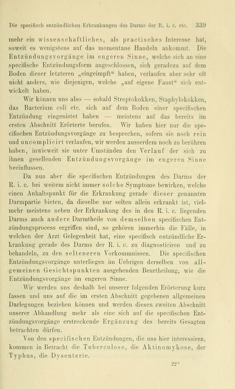 mehr ein wissenschaCtliclios, als practisches Interesse hat, soweit CS wenigstens auf das momentane Handeln ankommt. Die Entzündungsvorgänge im engeren Sinne, welche sich an eine specifische Entzündungsform angeschlossen, sich geradezu auf dem Boden dieser letzteren „eingeimpft haben, verlaufen aber sehr oft nicht anders, wie diejenigen, welche „auf eigene Faust sich ent- wickelt haben. Wir können uns also —■ sobald Streptokokken, Staphylokokken, das Bacterium coli etc. sich auf dem Boden einer specifischen Entzündung eingenistet haben — meistens auf das bereits im ersten Abschnitt Erörterte berufen. Wir haben hier nur die spe- cifischen Entzündungsvorgänge zu besprechen, sofern sie noch rein mid uncomplicirt verlaufen, wir werden ausserdem noch zu berühren haben, inwieweit sie unter Umständen den Verlauf der sich zu ihnen gesellenden Entzündungsvorgänge im engeren Sinne beeinflussen. Da nun aber die specifischen Entzündungen des Darms der R. i. c. bei weitem nicht immer solche Symptome bewirken, welche einen Anhaltspunkt für die Erkrankung gerade dieser genannten Darmpartie bieten, da dieselbe nur selten allein erkrankt ist, viel- mehr meistens neben der Erkrankung des in den R. i. c. liegenden Darms auch andere Darmtheile von demselben specifischen Ent- zündungsprocess ergriffen sind, so gehören immerhin die Fälle, in welchen der Arzt Gelegenheit hat, eine specifisch entzündliche Er- krankung gerade des Darms der R. i. c. zu diagnosticiren und zu behandeln, zu den selteneren Vorkommnissen. Die specifischen EntzündungsVorgänge unterliegen im Uebrigen derselben von all- gemeinen Gesichtspunkten ausgehenden Beurtheilung, wie die Entzündungsvorgänge im engeren Sinne. Wir werden uns deshalb bei unserer folgenden Erörterung kurz fassen und uns auf die im ersten i^bschnitt gegebenen allgemeinen Darlegungen beziehen können und werden diesen zweiten Abschnitt unserer Abhandlung mehr als eine sich auf die specifischen Ent- zündungsvorgänge erstreckende Ergänzung des bereits Gesagten betrachten dürfen. Von den specifischen Entzündungen, die uns hier interessiren, kommen in Betracht die Tuberculose, die Aktinomykose, der Typhus, die Dysenterie.