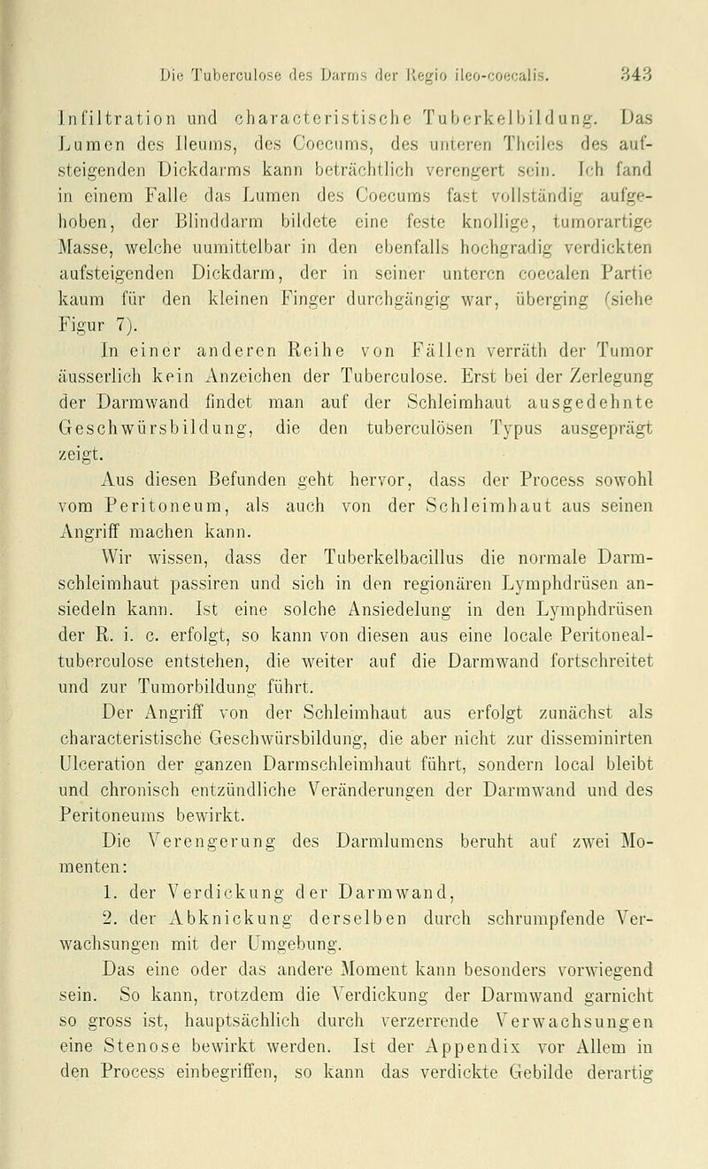 Infiltration und charaotcristische Tuborko! hil d unj^'. Das Lumen des Ileums, des Coecums, des unteren Theiles des auf- steigenden Dickdarms kann beträchtlich verengert sein. Ich fand in einem Falle das Lumen des Coecums fast vollständig aufge- hoben, der Blinddarm bildete eine feste knollige, tumorartige Masse, welche unmittelbar in den ebenfalls hochgradig verdickten aufsteigenden Dickdarm, der in seiner unteren coecalen Partie kaum für den kleinen Finger durchgängig war, überging (siehe Figur 7). In einer anderen Reihe von Fällen verräth der Tumor äusserlich kein Anzeichen der Tuberculose. Erst bei der Zerlegung der Darmwand findet man auf der Schleimhaut ausgedehnte Geschwürsbildung, die den tuberculösen Typus ausgeprägt zeigt. Aus diesen Befunden geht hervor, dass der Process sowohl vom Peritoneum, als auch von der Schleimhaut aus seinen Angriff machen kann. Wir wissen, dass der Tuberkelbacillus die normale Darm- schleimhaut passiren und sich in den regionären Lymphdrüsen an- siedeln kann. Ist eine solche Ansiedelung in den Lymphdrüsen der R. i. c. erfolgt, so kann von diesen aus eine locale Peritoneal- tuberculose entstehen, die weiter auf die Darmwand fortschreitet und zur Tumorbildung führt. Der Angriff von der Schleimhaut aus erfolgt zunächst als characteristische Geschwürsbildung, die aber nicht zur disseminirten Ulceration der ganzen Darmschleimhaut führt, sondern local bleibt und chronisch entzündliche Veränderungen der Darmwand und des Peritoneums bewirkt. Die Verengerung des Darmlumcns beruht auf zwei Mo- menten: 1. der Verdickung der Darmwand, 2. der Abknickung derselben durch schrumpfende Ver- wachsungen mit der Umgebung. Das eine oder das andere Moment kann besonders vorwiegend sein. So kann, trotzdem die Verdickung der Darmwand garnicht so gross ist, hauptsächlich durch verzerrende Verwachsungen eine Stenose bewirkt werden. Ist der Appendix vor Allem in den Process einbegriffen, so kann das verdickte Gebilde derartig