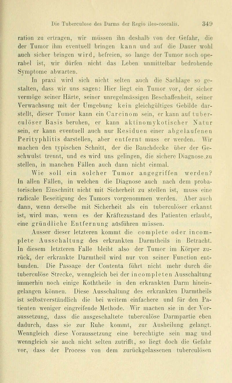 ration zu ertragen, wir müssen ihn deshalb von der Gefahr, die der Tumor ihm eventuell bringen kann und auf die Dauer wohl auch sicher bringen wird, befreien, so lange der Tumor noch ope- rabel ist, wir dürfen nicht das Leben unmittelbar bedrohende Symptome abwarten. In praxi wird sich nicht selten aucii die Sachlage so ge- stalten, dass wir uns sagen: Hier liegt ein Tumor vor, der sicher vermöge seiner Härte, seiner unregelmässigen Beschaffenheit, seiner Verwachsung mit der Umgebung kein gleichgültiges Gebilde dar- stellt, dieser Tumor kann ein Carcinom sein, er kann auf tuber- culöser Basis beruhen, er kann aktinomykotischer Natur sein, er kann eventuell auch nur Residuen einer abgelaufenen Perityphlitis darstellen, aber entfernt muss er werden. Wir machen den typischen Schnitt, der die Bauchdecke über der Ge- schwulst trennt, und es wird uns gelingen, die sichere Diagnose.zu stellen, in manchen Fällen auch dann nicht einmal. Wie soll ein solcher Tumor angegriffen werden? In allen Fällen, in welchen die Diagnose auch nach dem proba- torischen Einschnitt nicht mit Sicherheit zu stellen ist, muss eine radicale Beseitigung des Tumors vorgenommen werden. Aber auch dann, wenn derselbe mit Sicherheit als ein tuberculöser erkannt ist, wird man, wenn es der Kräftezustand des Patienten erlaubt, eine gründliche Entfernung adsführen müssen. Ausser dieser letzteren kommt die complete oder incom- plete Ausschaltung des erkrankten Darmtheils in Betracht. In diesem letzteren Falle bleibt also der Tumor im Körper zu- rück, der erkrankte Darmtheil wird nur von seiner Function ent- bunden. Die Passage der Contenta führt nicht mehr durch die tuberculöse Strecke, wenngleich bei der incompleten Ausschaltung immerhin noch einige Koththeile in den erkrankten Darm hinein- gelangen können. Diese Ausschaltung des erkrankten Darmtheils ist selbstverständlich die bei weitem einfachere und für den Pa- tienten weniger eingreifende Methode. Wir maclien sie in der Vor- aussetzung, dass die ausgeschaltete tuberculöse Darmpartie eben dadurch, dass sie zur Ruhe kommt, zur Ausheilung gelangt. Wenngleich diese Voraussetzung eine berechtigte sein mag und wenngleich sie auch nicht selten zutrifft, so liegt doch die Gefahr vor, dass der Process von dem zurückgelassenen tuberculösen