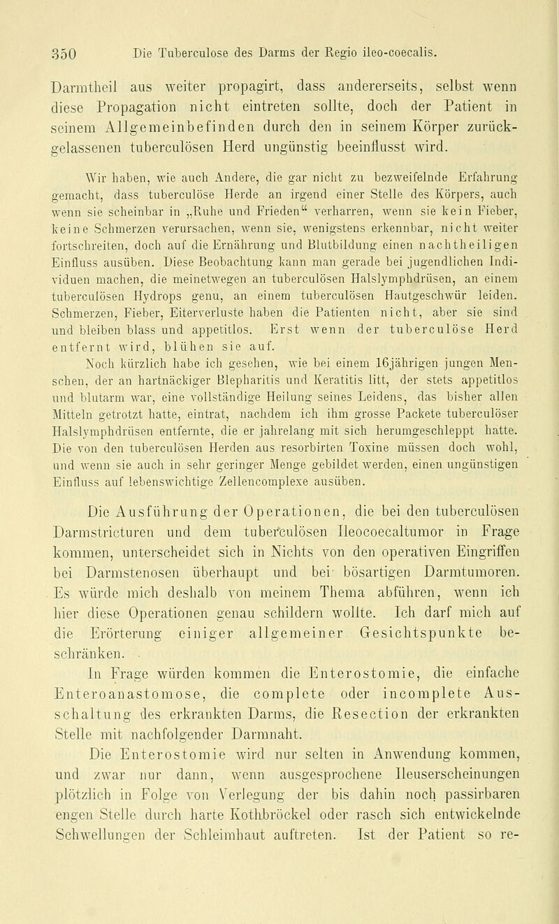 Darmtheil aus Aveiter propagirt, dass andererseits, selbst wenn diese Propagation nicht eintreten sollte, doch der Patient in seinem Allgemeinbefinden durch den in seinem Körper zurück- gelassenen tuberculösen Herd ungünstig beeinflusst wird. Wir haben, wie auch xindere, die gar nicht zu bezweifelnde Erfahrung gemacht, dass tuberculose Herde an irgend einer Stelle des Körpers, auch wenn sie scheinbar in „Ruhe und Frieden verharren, wenn sie kein Fieber, keine Schmerzen verursachen, wenn sie, wenigstens erkennbar, nicht weiter fortschreiten, doch auf die Ernährung und Blutbildung einen nachtheiligen Einfluss ausüben. Diese Beobachtung kann man gerade bei jugendlichen Indi- viduen machen, die meinetwegen an tuberculösen Halslymphdrüsen, an einem tuberculösen Hydrops genu, an einem tuberculösen Hautgeschwür leiden. Schmerzen, Fieber, Eiterverluste haben die Patienten nicht, aber sie sind und bleiben blass und appetitlos. Erst wenn der tuberculose Herd entfernt wird, blühen sie auf. Noch kürzlich habe ich gesehen, wie bei einem 16jährigen jungen Men- schen, der an hartnäckiger Blepharitis und Keratitis litt, der stets appetitlos und blutarm war, eine vollständige Heilung seines Leidens, das bisher allen Mitteln getrotzt hatte, eintrat, nachdem ich ihm grosse Packete tuberculöser Halslymphdrüsen entfernte, die er jahrelang mit sich herumgeschleppt hatte. Die von den tuberculösen Herden aus resorbirten Toxine müssen doch wohl, und wenn sie auch in sehr geringer Menge gebildet werden, einen ungünstigen Einfluss auf lebenswichtige Zellencomplexe ausüben. Die Ausführung der Operationen, die bei den tuberculösen Darmstricturen und dem tubefculösen Ileocoecaltumor in Frage kommen, unterscheidet sich in Nichts von den operativen Eingriffen bei Darmstenosen überhaupt und bei- bösartigen Darmtumoren. Es würde mich deshalb von meinem Thema abführen, wenn ich liier diese Operationen genau schildern wollte. Ich darf mich auf die Erörterung einiger allgemeiner Gesichtspunkte be- schränken. ■ In Frage würden kommen die Enterostomie, die einfache Enteroanastomose, die complete oder incomplete Aus- schaltung des erkrankten Darms, die Resection der erkrankten Stelle mit nachfolgender Darmnaht. Die Enterostomie wird nur selten in Anwendung kommen, und zwar nur dann, wenn ausgesprochene Ileuserscheinungen plötzlich in Folge von Verlegung der bis dahin noch passirbaren engen Stelle durch harte Kothbröckel oder rasch sich entwickelnde Schwellungen der Schleimhaut auftreten. Ist der Patient so re-