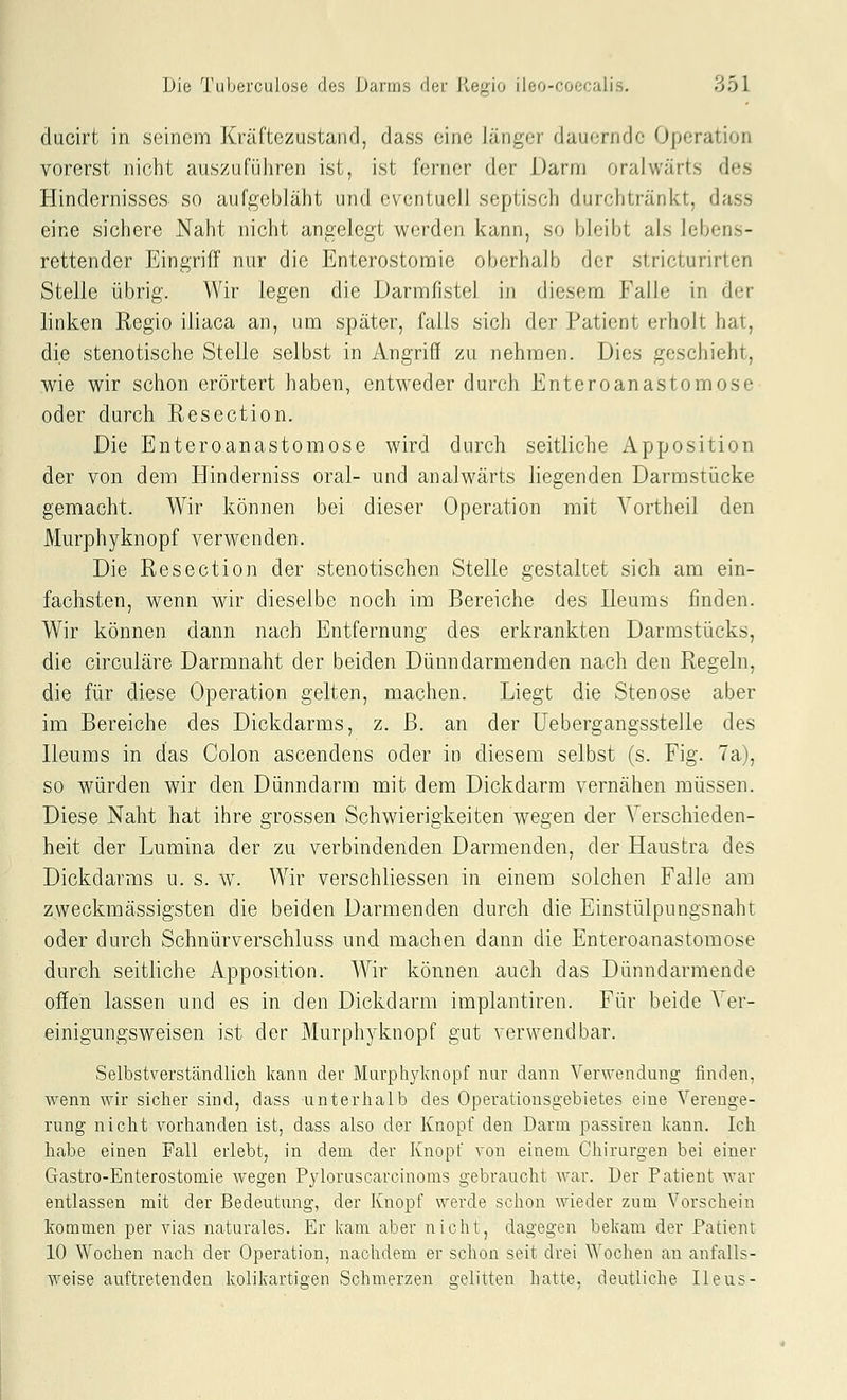 clucirt in seinem Kräfte zu,stand, dass eine Jänger dauernde Operation vorerst nicht auszuführen ist, ist ferner der Darm oralwärts des Hindernisses so aufgebläht und eventuell septisch durchtränkt, dass eine sichere Naht nicht angelegt werden kann, so bleibt als lebens- rettender Eingriff nur die Enterostomie oberhalb der stricturirten Stelle übrig. Wir legen die Darmfistel in diesem Falle in der linken Regio iliaca an, um später, falls sich der Patient erholt hat, die stenotische Stelle selbst in Angriff zu nehmen. Dies geschieht, me wir schon erörtert haben, entweder durch Enteroanastomose oder durch Resection. Die Enteroanastomose wird durch seitliche Apposition der von dem Elinderniss oral- und analwärts liegenden Darmstücke gemacht. Wir können bei dieser Operation mit Vortheil den Äkirphyknopf verwenden. Die Resection der stenotischen Stelle gestaltet sich am ein- fachsten, wenn wir dieselbe noch im Bereiche des Ileums finden. Wir können dann nach Entfernung des erkrankten Darmstücks, die circuläre Darmnaht der beiden Dünndarmenden nach den Regeln, die für diese Operation gelten, machen. Liegt die Stenose aber im Bereiche des Dickdarms, z. B. an der Uebergangsstelle des Ileums in das Colon ascendens oder in diesem selbst (s. Fig. 7a), so würden wir den Dünndarm mit dem Dickdarm vernähen müssen. Diese Naht hat ihre grossen Schwierigkeiten wegen der Verschieden- heit der Lumina der zu verbindenden Darmenden, der Haustra des Dickdarms u. s. w. Wir verschliessen in einem solchen Falle am zweckmässigsten die beiden Darmenden durch die Einstülpungsnaht oder durch Schnürverschluss und machen dann die Enteroanastomose durch seitliche Apposition. Wir können auch das Dünndarmende offen lassen und es in den Dickdarm implantiren. Für beide Ver- einigungsweisen ist der Murphyknopf gut verwendbar. Selbstverständlich kann der Marphylcnopf nur dann Verwendung finden, wenn wir sicher sind, dass unterhalb des Operationsgebietes eine Verenge- rung nicht vorhanden ist, dass also der Knopf den Darm passiren kann. Ich habe einen Fall erlebt, in dem der Knopf von einem Chirurgen bei einer Gastro-Enterostomie wegen Pyloruscarcinoms gebraucht war. Der Patient war entlassen mit der Bedeutung, der Knopf werde schon wieder zum Vorschein kommen per vias naturales. Er kam aber nicht, dagegen bekam der Patient 10 Wochen nach der Operation, nachdem er schon seit drei Wochen an anfalls- weise auftretenden kolikartigen Schmerzen e-elitten hatte, deutliche Ileus-