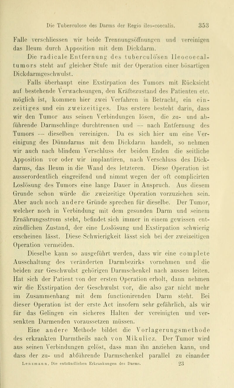Falle verschlicssen wir beide Trenriungsöffnungen und vereinigen das Jleum durch Apposition mit dem Dickdarm. Die radicale Entfernung des tubcrculö'sen lleocoecal- turaors steht auf gleicher Stufe mit der Operation einer bösartigen Dickdarmgeschwulst. Falls überhaupt eine Exstirpation des Tumors mit Rücksicht auf bestehende Verwachsungen, den Kräftezustand des Patienten etc. möglich ist, kommen hier zwei Verfahren in Betracht, ein ein- zeitiges und ein zweizeitiges. Das erstere besteht darin, dass wir den Tumor aus seinen Verbindungen lösen, die zu- und ab- führende Darmschlinge durchtrennen und — nach Entfernung des Tumors — dieselben vereinigen. Da es sich hier um eine Ver- einigung des Dünndarms mit dem Dickdarm handelt, so nehmen wir auch nach blindem Verschluss der beiden Enden die seitliche Apposition vor oder wir impiantiren, nach Verschluss des Dick- darms, das Ileum in die Wand des letzteren. Diese Operation ist ausserordentlich eingreifend und nimmt wegen der oft complicirten Loslösung des Tumors eine lange Dauer in Anspruch. Aus diesem Grunde schon würde die zweizeitige Operation vorzuziehen sein. Aber auch noch andere Gründe sprechen für dieselbe. Der Tumor, welcher noch in Verbindung mit dem gesunden Darm und seinem Ernährungsstrom steht, befindet sich immer in einem gewissen ent- zündlichen Zustand, der eine Loslösung und Exstirpation schwierig erscheinen lässt. Diese-Schwierigkeit lässt sich bei der zweizeitigen Operation vermeiden. Dieselbe kann so ausgeführt werden, dass wir eine complete Ausschaltung des veränderten Darmbezirks vornehmen und die beiden zur Geschwulst gehörigen Darmschenkel nach aussen leiten. Hat sich der Patient von der ersten Operation erholt, dann nehmen wir die Exstirpation der Geschwulst vor, die also gar nicht mehr im Zusammenhang mit dem functionirenden Darm steht. Bei dieser Operation ist der erste Act insofern sehr gefährlich, als wir für das Gelingen ein sicheres Halten der vereinigten und ver- senkten Darmenden voraussetzen müssen. Eine andere Methode bildet die Vorlagerungsmethode des erkrankten Darmtheils nach von Mikulicz. Der Tumor wird aus seinen A^erbindungen gelöst, dass man ihn anziehen kann, und dass der zu- und abführende Darmschenkel parallel zu einander Lenz mann, Die entzündlichen Erkrankungen des Darms. 23
