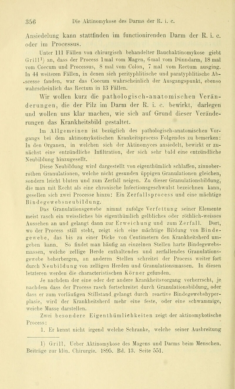 Ansiedelung kann stattfinden im functionirenden Darm der R. i, c. oder im Processus. Unter 111 Fällen von chirurgisch behandelter Bauchaktinomykose giebt Grill^) an, dass der Process Imal vom Magen, 6mal vom Dünndarm, 18 mal vom Coecum und Processus, 8 mal vom Colon, 7 mal vom Rectum ausging. In 44 vereiteren Fällen, in denen sich perityphlitische und paratyphlitische Ab- .scesse fanden, war das Coecum wahrscheinlich der Ausgangspunkt, ebenso wahrscheinlich das Rectum in 13 Fällen. Wir wollen kurz die pathologisch-anatomischen Verän- derungen, die der Pilz im Darm der R. i. c. bewirkt, darlegen und wollen uns klar machen, wie sich auf Grund dieser A'^erände- rungen das Krankheitsbild gestaltet. Im Allgemeinen ist bezüglich des pathologisch-anatomischen A^or- gangs bei dem aktinomykotischen Krankeitsprocess Folgendes zu bemerken: In den Organen, in welchen sich der Aktinomyces ansiedelt, bewirkt er zu- nächst eine entzündliche Infiltration, der sich sehr bald eine entzündliche Neubildung hinzugesellt. Diese Neubildung wird dargestellt von eigenthümlich schlaffen, zinnober- rothen Granulationen, welche nicht gesunden üppigen Granulationen gleichen, sondern leicht bluten und zum Zerfall neigen. Zu dieser Granulationsbildung, die man mit Recht als eine chronische Infectionsgeschwulst bezeichnen kann, gesellen sich zwei Processe hinzu: Ein Zerfallsprocess und eine mächtige Bindegewebsneubildung. Das Granulationsgewebe nimmt zufolge Verfettung seiner Elemente meist rasch ein weissliches bis eigenthümlich gelbliches oder röthlich-weisses Aussehen an und gelangt dann zur Erweichung und zum Zerfall. Dort, wo der Process still steht, zeigt sich eine mächtige Bildung von Binde- gewebe, das bis zu einer Dicke von Centimetern den Krankheitsherd um- geben kann. So findet man häufig an einzelnen Stellen harte Bindegewebs- massen, welche zellige Herde enthaltendes und zerfallendes Granulations- gewebe beherbergen, an anderen Stellen schreitet der Process weiter fort durch Neubildung von zelligen Herden und Granulationsmassen. In diesen letzteren werden die characteristischen Körner gefunden. .Je nachdem der eine oder der andere Krankheitsvorgang vorherrscht, je nachdem dass der Process rasch fortschreitet durch Granulationsbildung, oder dass er zum vorläufigen Stillstand, gelangt durch reactive Bindegewebshyper- plasie, wird der Krankheitsherd mehr eine feste, oder eine schwammige, weiche Masse darstellen. Zwei besondere Eigenthümlichkeiten zeigt der aktiuomykotische Process: 1. Er kennt nicht irgend welche Schranke, welche seiner Ausbreitung 1) Grill, Ueber Aktinomykose des Magens und Darms beim Menschen, Beiträge zur klin. Chirurgie. 1895. Bd. 13. Seite 551.