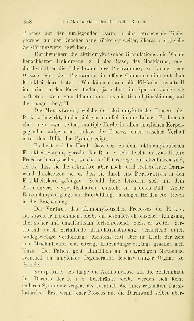Process auf den umliegenden Darm, in das retrocoecale Binde- gewebe, auf den Knochen ohne Rücksicht weiter, überall das gleiche Zerstörungswerk bewirkend. Durchwuchern die aktinomykotischen Granulationen die Wände benachbarter Hohlorgane, z. B. der Blase, des Mastdarms, oder durchwühlt er die Scheidewand des Pleuraraums, so können jene Organe oder der Pleuraraum in offene Communication mit dem Krankheitsherd treten. Wir können dann die Filzfäden eventuell im Urin, in den Fäces finden, ja selbst im Sputum können sie auftreten, wenn vom Pleuraraum aus die Granulationsbildung auf die Lunge übergriff. Die Metastasen, welche der aktinomykotische Process der R. i. c. bewirkt, finden sich vornehmlich in der Leber. Es können aber auch, zwar selten, multiple Herde in allen möglichen Körper- gegenden aufgetreten, sodass der Process einen raschen Verlauf unter dem Bilde der Pyämie zeigt. Es liegt auf der Hand, dass sich zu dem aktinomykotischen Krankheitsvorgang gerade der R. i. c. sehr leicht entzündliche Processe hinzugesellen, welche auf Eitererreger zurückzuführen sind, sei es, dass sie die erkrankte aber noch undurchbohrte Darm- wand durchsetzen, sei es dass sie durch eine Perforation in den Krankheitsherd gelangen. Sobald diese letzteren sich mit dem Aktinomyces vergesellschaften, entsteht ein anderes Bild. Acute Entzündungsvorgänge mit Eiterbildung, jauchigen Herden etc. treten in die Erscheinung. Der Verlauf des aktinomykotischen Processes der R. i. c. ist, soweit er uncomplicirt bleibt, ein besonders chronischer. Langsam, aber sicher und unaufhaltsam fortschreitend, zieht er weiter, zer- störend durch zerfallende Granulationsbildung, verhärtend durch bindegewe-bige Verdickung. Meistens tritt aber im Laufe der Zeit eine Mischinfection ein, eiterige Entzündungsvorgänge gesellen sich hinzu. Der Patient geht allmählich an hochgradigem Marasmus, eventuell an arayloider Degeneration lebenswichtiger Organe zu Grunde. Symptome. So lange die Aktinomykose auf die Schleimhaut des Darmes der R. i. c. beschränkt bleibt, werden sich keine anderen Symptome zeigen, als eventuell die eines regionären Darm- katarrhs. Erst wenn jener Pi'ocess auf die Darmwand selbst über-