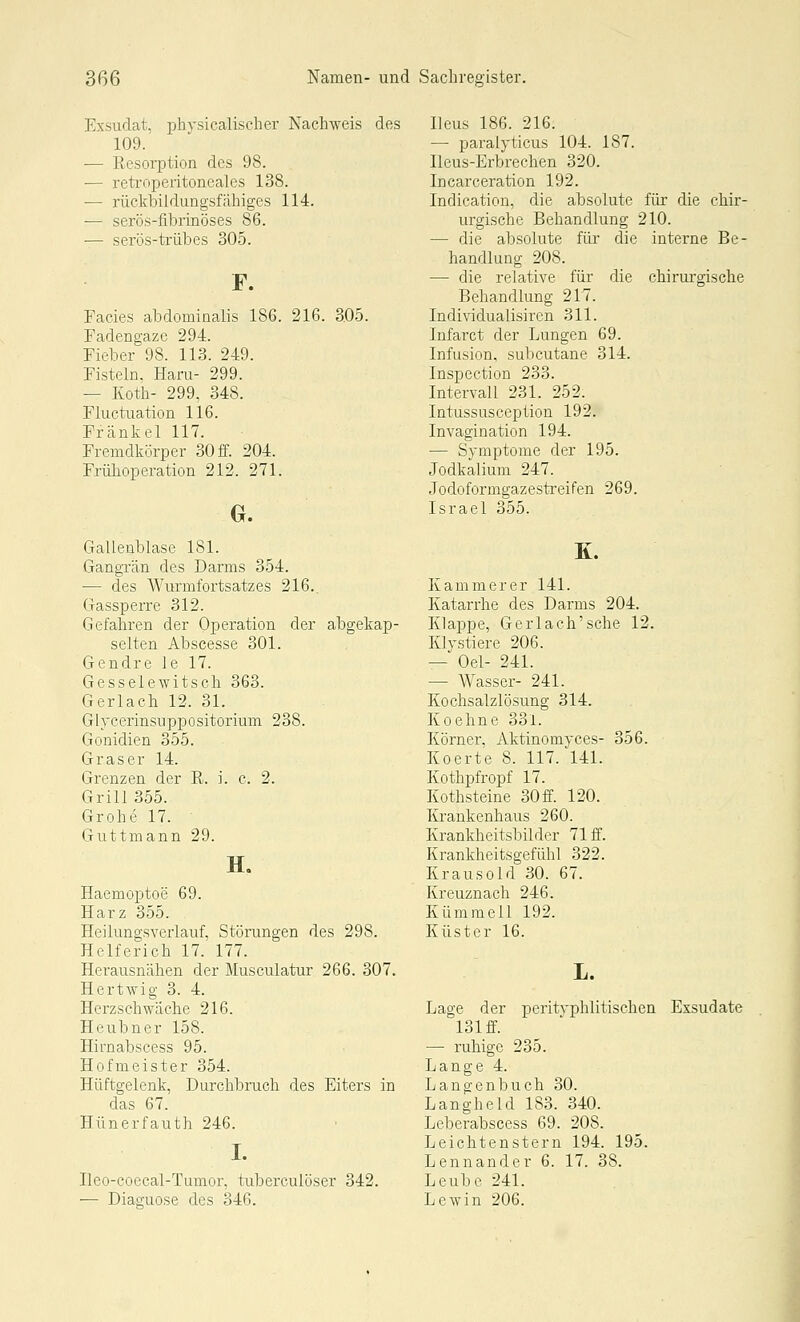 Exsudat, physicalischer Nachweis de 109. — Resorption des 98. — retroperitoneales 138. — rückbildungsfähiges 114. — serös-fibrinöses 86. — serös-trübes 305. Facies abdominalis 186. 216. 3.05. Fadengaze 294. Fieber 98. 113. 249. Fisteln, Haru- 299. — Koth- 299, 348. Fluctuation 116. Frank el 117. Fremdkörper 30 ff. 204. Frühoperation 212. 271. Gallenblase 181. Gangrän des Darms 354. — des Wurmfortsatzes 216.. Gassperre 312. Gefahren der Operation der selten Abscesse 301. Gendre le 17. Gesselewitsch 363. Gerlach 12. 31. Glycerinsuppositorium 238. Gonidien 355. Graser 14. Grenzen der R. i. c. 2. Grill 355. Grohe 17. Guttmann 29. H, Haemoxjtoe 69. Harz 355. Heilungsverlauf, Störungen des 298. Helferich 17. 177. Herausnähen der Musculatur 266. 307. Hert\yig 3. 4. Herzschwäche 216. Heubner 158. Hirnabscess 95. Hofmeister 354. Hüftgelenk, Durchbruch des Eiters in das 67. Hünerfauth 246. I. Ileo-coecal-Tumor, tuberculöser 342. — Diacruose des 346. Heus 186. 216. — paralyticus 104. 187. Heus-Erbrechen 320. Incarceration 192. Indication, die absolute für die chir- urgische Behandlung 210. — die absolute für die interne Be- handlung 208. — die relative für die chirurgische Behandlung 217. Individualisiren 311. Infarct der Lungen 69. Infusion, subcutane 314. Inspection 233. Intervall 231. 252. Intussusception 192. Invagination 194. — Symptome der 195. Jodkalium 247. Jodoformgazestreifen 269. Israel 355. Kammer er 141. Katarrhe des Darms 204. Klappe, Gerlach'sche 12. Klystiere 206. — Oel- 241. — Wasser- 241. Kochsalzlösung 314. Koehne 33l. Körner, Aktinomyces- 356. Koerte 8. 117. 141. Kothpfropf 17. Kothsteine 30 ff. 120. Krankenhaus 260. Krankheitsbilder 71 ff. Krankheitsgefühl 322. Krausold 30. 67. Kreuznach 246. Kümmell 192. Küster 16. Lage der peritvphlitischen Exsudate 131 ff. — ruhige 235. Lange 4. Langenbuch 30. Langheld 183. 340. Lebeiabscess 69. 208. Leichtenstern 194. 195. Lennander 6. 17. 38. Leube 241. Lewin 206. i