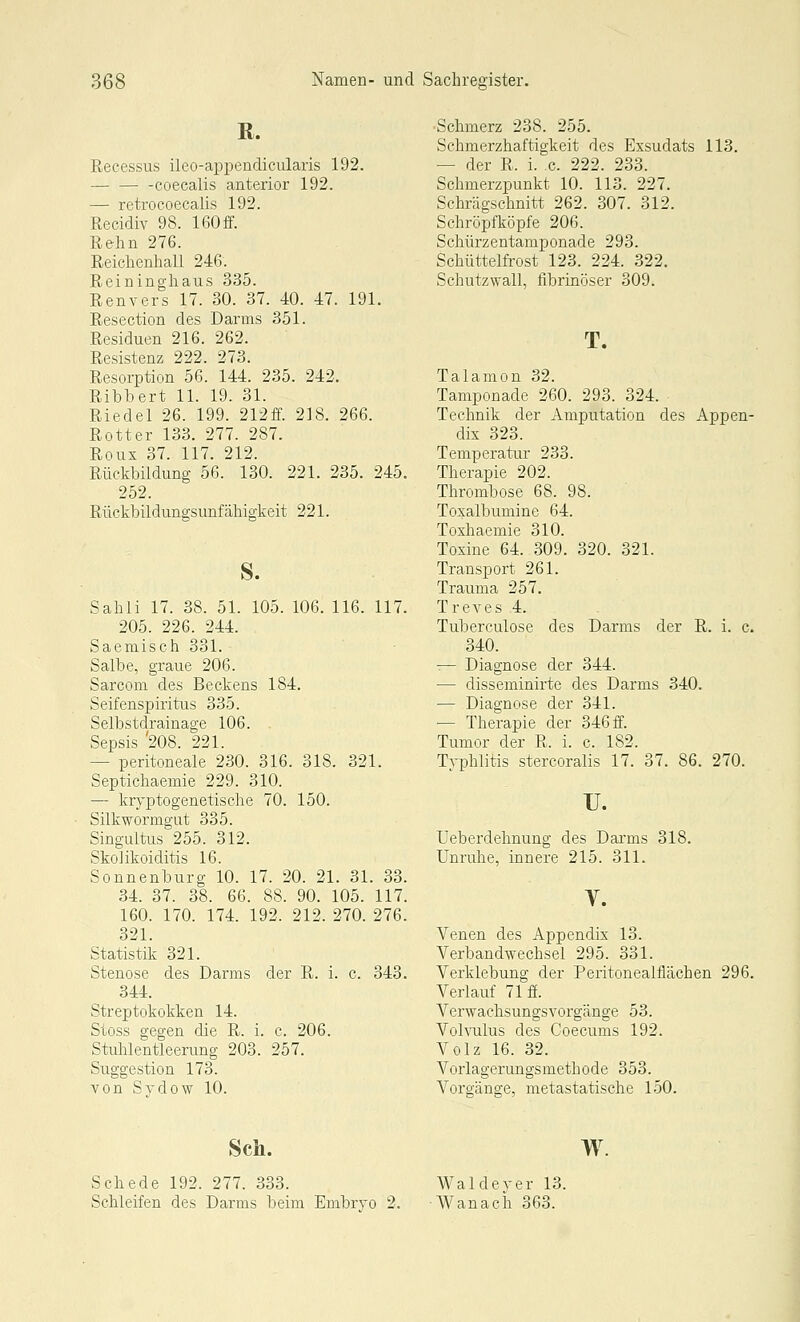 R. Recessus ileo-aiDpendicularis 192. coecalis anterior 192. — retrocoecalis 192. Recidiv 98. 160if. Rehn 276. Reichenhall 246. Reininghaus 335. Renvers 17. 30. 37. 40. 47. 191. Resection des Darms 351. Residuen 216. 262. Resistenz 222. 273. Resorption 56. 144. 235. 242. Ribbert 11. 19. 31. Riedel 26. 199. 212ff. 218. 266. Rotter 133. 277. 287. Roux 37. 117. 212. Rückbildung 56. 130. 221. 235. 245. 252. Rückbüdungsunfähigkeit 221. s. Sahli 17. 38. 51. 105. 106. 116. 117. 205. 226. 244. Saemisch 331. Salbe, graue 206. Sarcom des Beckens 184. Seifenspiritus 335. Selbstdrainage 106. Sepsis '208. 221. — peritoneale 230. 316. 318. 321. Septichaemie 229. 310. — kryptogenetische 70. 150. Silkwormgut 335. Singultus 255. 312. SkoJikoiditis 16. Sonnenburg 10. 17. 20. 21. 31. 33. 34. 37. 38. 66. 88. 90. 105. 117. 160. 170. 174. 192. 212. 270. 276. 321. Statistik 321. Stenose des Darms der R. i. c. 343. 344. Streptokokken 14. Stoss gegen die R. i. c. 206. Stuhlentleerung 203. 257. Suggestion 173. von Sydow 10. ■Schmerz 238. 255. Schmerzhaftigkeit des Exsudats 113. — der R. i. c. 222. 233. Schmerzpunkt 10. 113. 227. Schrägschnitt 262. 307. 312. Schröpfköpfe 206. Schürzentamponade 293. Schüttelfrost 123. 224. 322. Schutzwall, fibrinöser 309. T. Talamon 32. Tamponade 260. 293. 324. Technik der Amputation des Appen- dix 323. Temperatur 233. Therapie 202. Thrombose 68. 98. Toxalbumine 64. Toxhaemie 310. Toxine 64. 309. 320. 321. Transport 261. Trauma 257. Treves 4. Tuberculose des Darms der R. i. c. 340. — Diagnose der 344. — disseminirte des Darms 340. — Diagnose der 341. — Therapie der 346 ff. Tumor der R. i. c. 182. Typhlitis stercoralis 17. 37. 86. 270. u. Ueberdehnung des Darms 318. Unruhe, innere 215. 311. Venen des Appendix 13. Verbandwechsel 295. 331. Verklebung der Peritonealflächen 296. Verlauf 71 f. Verwachsungsvorgänge 53. Volvulus des Coecums 192. Volz 16. 32. Vorlagerungsmethode 353. Vorgänge, metastatische 150. Sch. Schede 192. 277. 333. Schleifen des Darms beim Embryo 2. w Waldeyer 13. Wanacii 363.