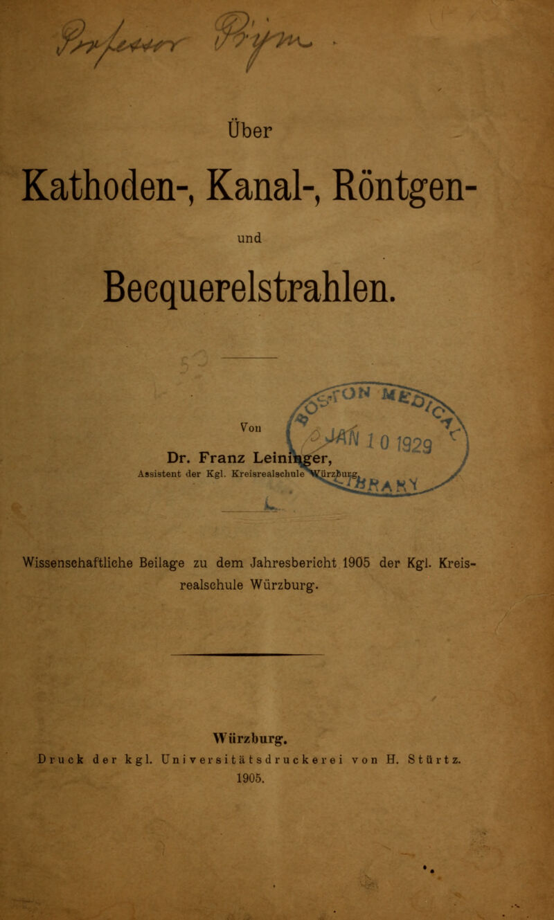 ;f!^L^^^ Wy^^ o-y^h^ über Kathoden- Kanal- Röntgen- und BeequeFelstrahlen. Von Dr. Franz Leinf Assistent der Kgl. Kreisrealschule Wissenschaftliche Beilage zu dem Jahresbericht 19Ö5 der Kg*!. Kreis- realschule Würzburg. Würzburg, Druck der kgl. üniversitätsd rucker ei von H. Stürt 1905.