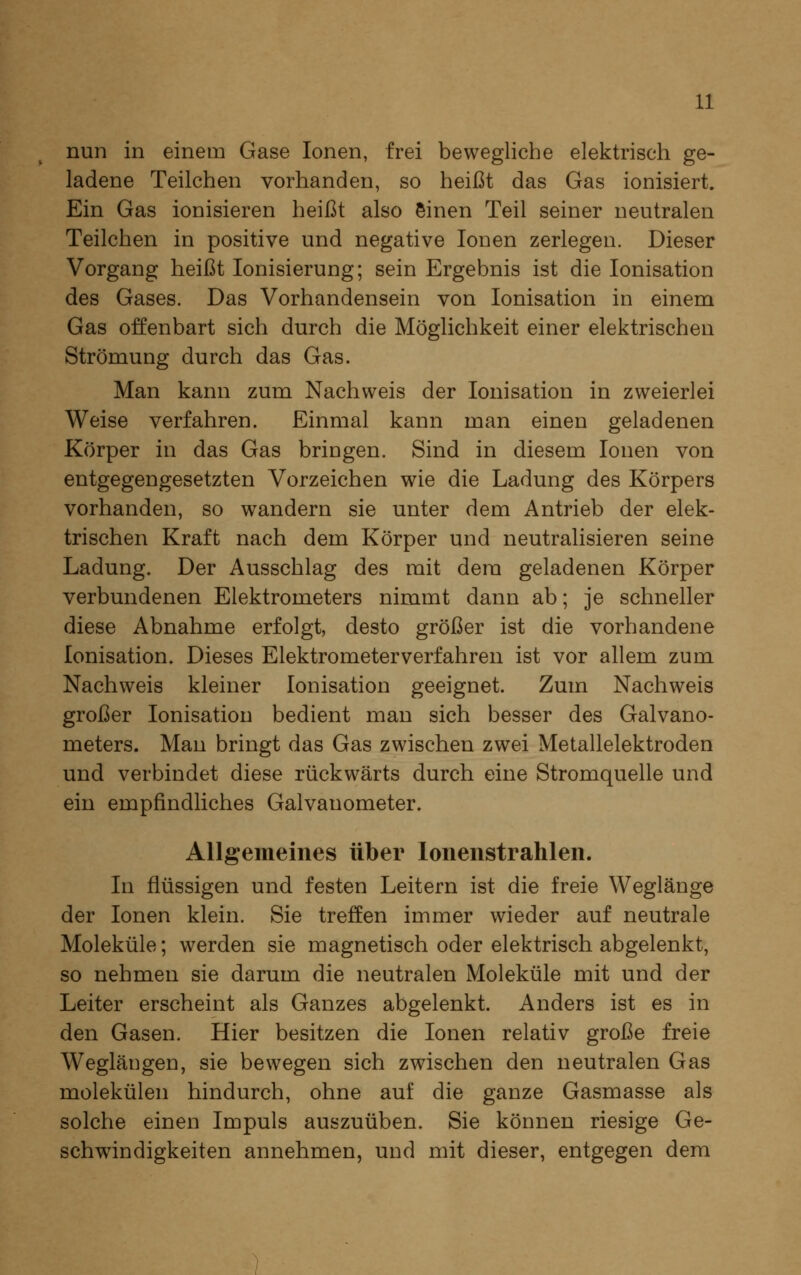 nun in einem Gase Ionen, frei bewegliche elektrisch ge- ladene Teilchen vorhanden, so heißt das Gas ionisiert. Ein Gas ionisieren heißt also einen Teil seiner neutralen Teilchen in positive und negative Ionen zerlegen. Dieser Vorgang heißt Ionisierung; sein Ergebnis ist die Ionisation des Gases. Das Vorhandensein von Ionisation in einem Gas offenbart sich durch die Möglichkeit einer elektrischen Strömung durch das Gas. Man kann zum Nachweis der Ionisation in zweierlei Weise verfahren. Einmal kann man einen geladenen Körper in das Gas bringen. Sind in diesem Ionen von entgegengesetzten Vorzeichen wie die Ladung des Körpers vorhanden, so wandern sie unter dem Antrieb der elek- trischen Kraft nach dem Körper und neutralisieren seine Ladung. Der Ausschlag des mit dem geladenen Körper verbundenen Elektrometers nimmt dann ab; je schneller diese Abnahme erfolgt, desto größer ist die vorhandene Ionisation. Dieses Elektrometerverfahren ist vor allem zum Nachweis kleiner Ionisation geeignet. Zum Nachweis großer Ionisation bedient man sich besser des Galvano- meters. Man bringt das Gas zwischen zwei Metallelektroden und verbindet diese rückwärts durch eine Stromquelle und ein empfindliches Galvanometer. Allgemeines über loiienstrahlen. In flüssigen und festen Leitern ist die freie Weglänge der Ionen klein. Sie treffen immer wieder auf neutrale Moleküle; werden sie magnetisch oder elektrisch abgelenkt, so nehmen sie darum die neutralen Moleküle mit und der Leiter erscheint als Ganzes abgelenkt. Anders ist es in den Gasen. Hier besitzen die Ionen relativ große freie Weglängen, sie bewegen sich zwischen den neutralen Gas molekülen hindurch, ohne auf die ganze Gasmasse als solche einen Impuls auszuüben. Sie können riesige Ge- schwindigkeiten annehmen, und mit dieser, entgegen dem