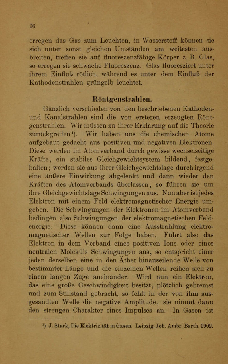 erregen das Gas zum Leuchten, in Wasserstoff können sie sich unter sonst gleichen Umständen am weitesten aus- breiten, treffen sie auf fluoreszenzfähige Körper z. B. Glas, so erregen sie schwache Fluoreszenz. Glas fluoresziert unter ihrem Einfluß rötlich, während es unter dem Einfluß der Kathodenstrahlen grüngelb leuchtet. Röntgenstrahlen. Gänzhch verschieden von den beschriebenen Kathoden- und Kanalstrahlen sind die von ersteren erzeugten Rönt- genstrahlen. Wir müssen zu ihrer Erklärung auf die Theorie zurückgreifen 1). Wir haben uns die chemischen Atome aufgebaut gedacht aus positiven und negativen Elektronen. Diese werden im Atomverband durch gewisse wechselseitige Kräfte, ein stabiles Gleichgewichtsystem bildend, festge- halten; werden sie aus ihrer Gleichgewichtslage durch irgend eine äußere Einwirkung abgelenkt und dann wieder den Kräften des Atomverbands überlassen, so führen sie um ihre Gleichgewichtslage Schwingungen aus. Nun aber ist jedes Elektron mit einem Feld elektromagnetischer Energie um- geben. Die Schwingungen der Elektronen im Atomverband bedingen also Schwingungen der elektromagnetischen Feld- energie. Diese können dann eine Ausstrahlung elektro- magnetischer Wellen zur Folge haben. Führt also das Elektron in dem Verband eines positiven Ions oder eines neutralen Moleküls Schwingungen aus, so entspricht einer jeden derselben eine in den Äther hinauseilende Welle von bestimmter Länge und die einzelnen Wellen reihen sich zu einem langen Zuge aneinander. Wird nun ein Elektron, das eine große Geschwindigkeit besitzt, plötzlich gebremst und zum Stiflstand gebracht, so fehlt in der von ihm aus- gesandten Welle die negative Amplitude, sie nimmt dann den strengen Charakter eines Impulses an. In Gasen ist ^) J. Stark, Die Elektrizität in Gasen. Leipzig, Job. Ambr. Bartb. 1902.