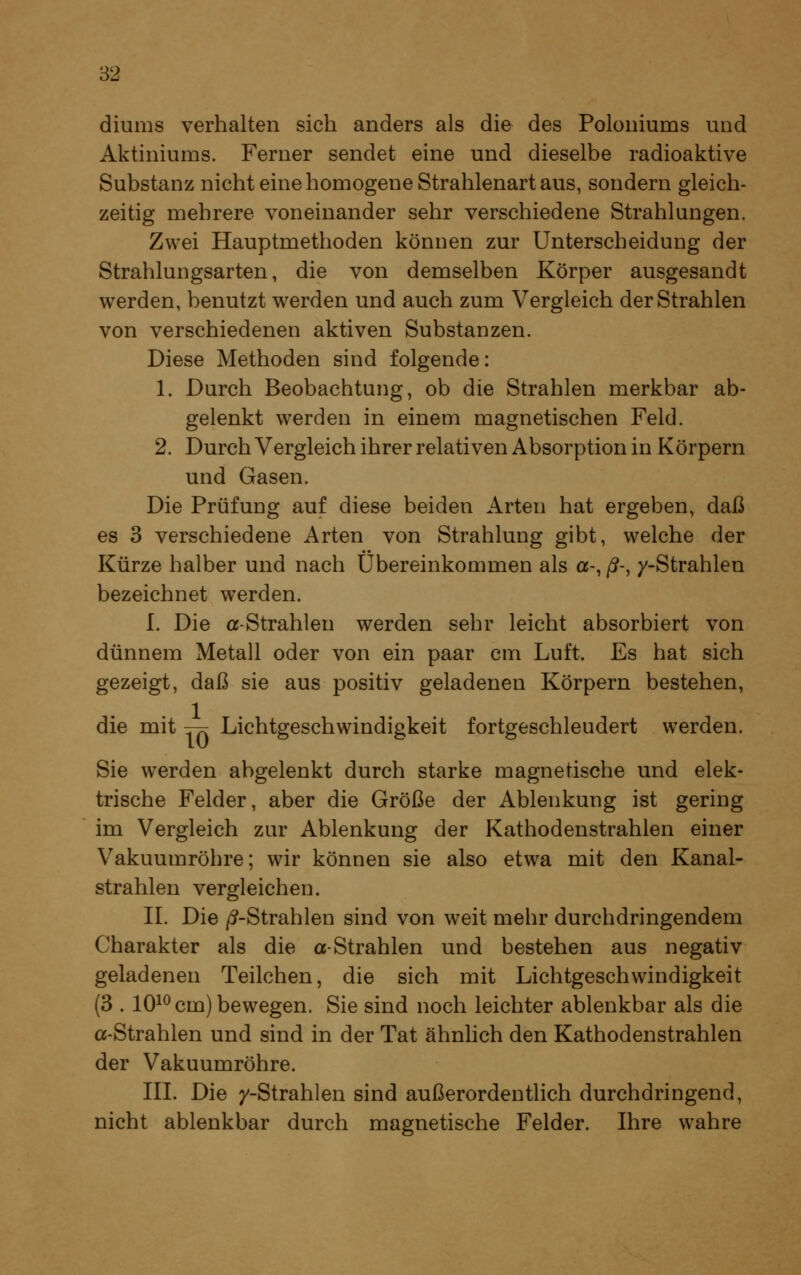 diums verhalten sich anders als die des Poloniums und Aktiniums. Ferner sendet eine und dieselbe radioaktive Substanz nicht eine homogene Strahlenart aus, sondern gleich- zeitig mehrere voneinander sehr verschiedene Strahlungen. Zwei Hauptmethoden können zur Unterscheidung der Strahlungsarten, die von demselben Körper ausgesandt werden, benutzt werden und auch zum Vergleich der Strahlen von verschiedenen aktiven Substanzen. Diese Methoden sind folgende: 1. Durch Beobachtung, ob die Strahlen merkbar ab- gelenkt werden in einem magnetischen Feld. 2. Durch Vergleich ihrer relativen Absorption in Körpern und Gasen. Die Prüfung auf diese beiden Arten hat ergeben, daß es 3 verschiedene Arten von Strahlung gibt, welche der Kürze halber und nach Übereinkommen als a-, ß-, y-Strahlen bezeichnet werden. I. Die a-Strahlen werden sehr leicht absorbiert von dünnem Metall oder von ein paar cm Luft. Es hat sich gezeigt, daß sie aus positiv geladenen Körpern bestehen, die mit -^ Lichtgeschwindigkeit fortgeschleudert werden. Sie werden abgelenkt durch starke magnetische und elek- trische Felder, aber die Größe der Ablenkung ist gering im Vergleich zur Ablenkung der Kathodenstrahlen einer Vakuumröhre; wir können sie also etwa mit den Kanal- strahlen vergleichen. II. Die |(?-Strahlen sind von weit mehr durchdringendem Charakter als die a-Strahlen und bestehen aus negativ geladenen Teilchen, die sich mit Lichtgeschwindigkeit (3 . lO^ö cm) bewegen. Sie sind noch leichter ablenkbar als die a-Strahlen und sind in der Tat ähnhch den Kathodenstrahlen der Vakuumröhre. III. Die y-Strahlen sind außerordenthch durchdringend, nicht ablenkbar durch magnetische Felder. Ihre wahre