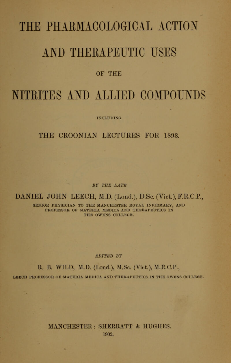 AND THERAPEUTIC USES OF THE NITRITES AND ALLIED COMPOUNDS INCLUDING THE CROONIAN LECTUEES FOR 1893. BY THE LATE DANIEL JOHN LEECH, M.D. (Lond.), D.Sc. (Vict.),F.R.C.P., SENIOR PHifSICIAN TO THE MANCHESTER ROYAL INFIRMARY, AND PROFESSOR OF MATERIA MEDICA AND THERAPEUTICS IN THE OWENS COLLEGE. EDITED BY R. B. WILD, M.D. (Lond.), M,Sc. (Vict.), M.KC.P., LEECH PROFESSOR OF MATERIA MEDICA AND THERAPEUTICS IN THE OWENS COLLEGE. MANCHESTER: SHERRATT & HUGHES. 1902.