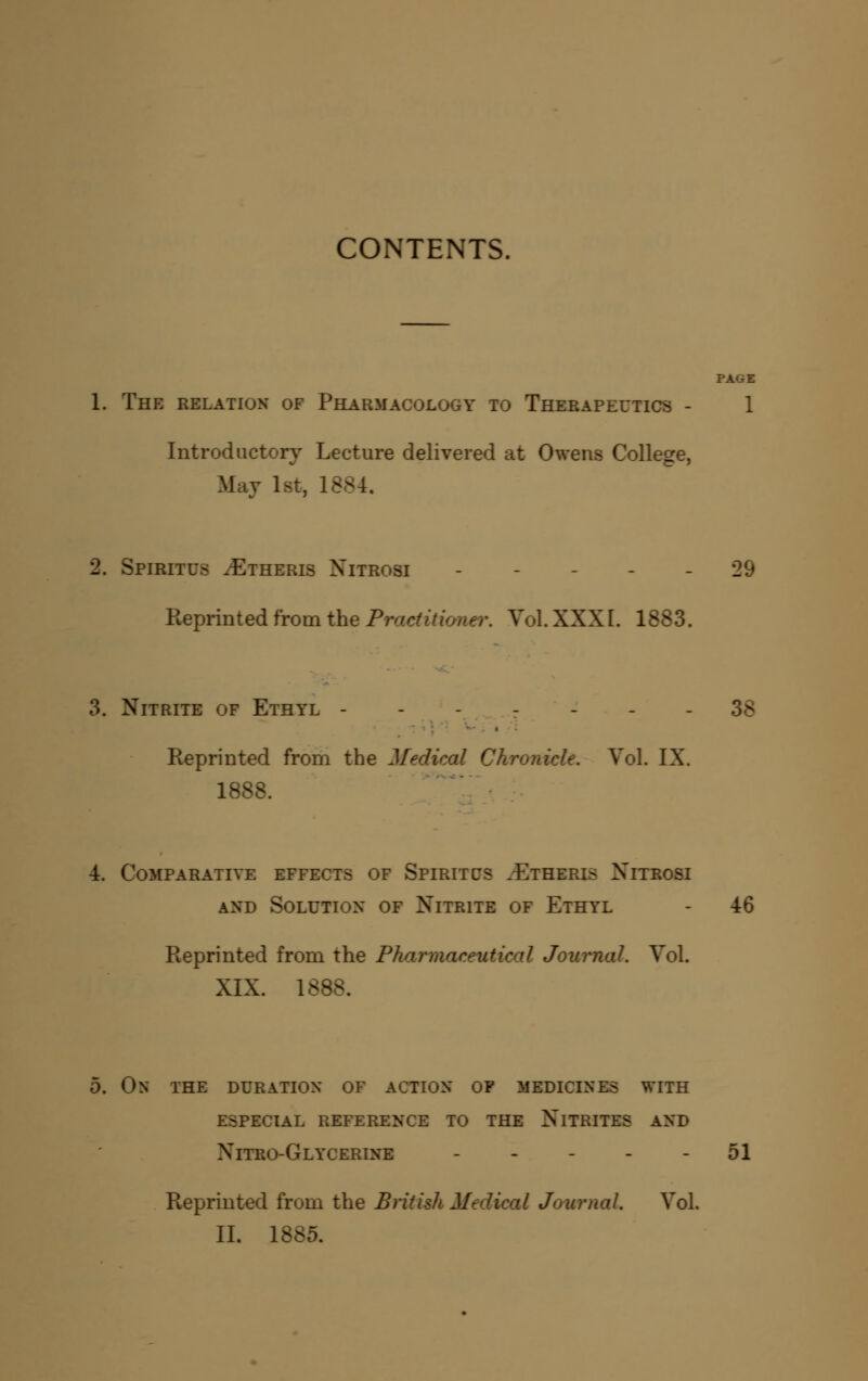 CONTENTS. PAGE 1. The relation of Pharmacology to Therapeutics - 1 Introductory Lecture delivered at Owens College, May 1st, 1884, 2. Spiritus ^Etheris Nitrosi ----- 29 Reprinted from the Prac^U/ower. Vol. XXXI. 1883. 3. Nitrite of Ethyl - - -_-^..r - - - 38 Reprinted from the Medical Chronicle. Vol. IX. 1888. 4. Comparative effects of Spiritcs .Etheris Xitrosi AND Solution of Nitrite of Ethyl - 46 Reprinted from the Pharmaceutical Journal. Vol. XIX. 1888. 5. On the duration of action of medicines with especial reference to the Nitrites and Nitro-Glycerine - - - - - 51 Reprinted from the Bntish Medical Journal. Vol, II. 1885.