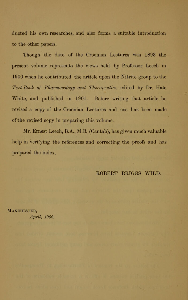 ducted his own researches, and also forms a suitable introduction to the other papers. Though the date of the Croonian Lectures was 1893 the present volume represents the views held by Professor Leech in 1900 when he contributed the article upon the Nitrite group to the Text-Book of Pharmacology and Therapeutics^ edited bj Dr. Hale White, and published in 1901. Before writing that article he revised a copy of the Croonian Lectures and use has been made of the revised copy in preparing this volume. Mr. Ernest Leech, B.A., M.B. (Cantab), has given much valuable help in verifying the references and correcting the proofs and has prepared the index. ROBERT BRTGGS WILD. Manchester, April, 1902,