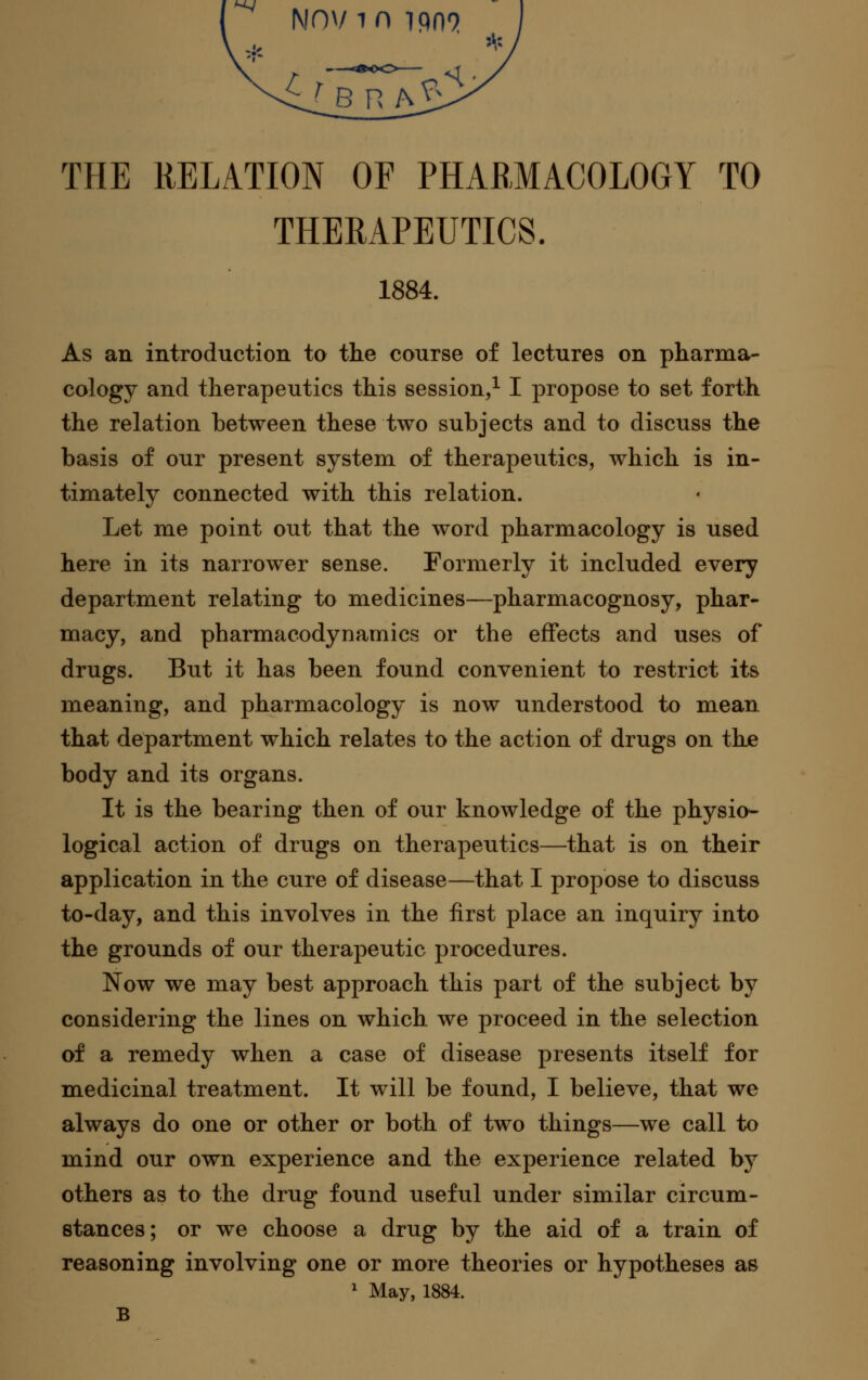 THERAPEUTICS. 1884. As an introduction to the course of lectures on pharma- cology and therapeutics this session,^ I propose to set forth the relation between these two subjects and to discuss the basis of our present system of therapeutics, which is in- timately connected with this relation. Let me point out that the word pharmacology is used here in its narrower sense. Formerly it included every department relating to medicines—pharmacognosy, phar- macy, and pharmacodynamics or the effects and uses of drugs. But it has been found convenient to restrict its meaning, and pharmacology is now understood to mean that department which relates to the action of drugs on the body and its organs. It is the bearing then of our knowledge of the physio- logical action of drugs on therapeutics—that is on their application in the cure of disease—that I propose to discuss to-day, and this involves in the first place an inquiry into the grounds of our therapeutic procedures. Now we may best approach this part of the subject by considering the lines on which we proceed in the selection of a remedy when a case of disease presents itself for medicinal treatment. It will be found, I believe, that we always do one or other or both of two things—we call to mind our own experience and the experience related by others as to the drug found useful under similar circum- stances; or we choose a drug by the aid of a train of reasoning involving one or more theories or hypotheses as ^ May, 1884. B