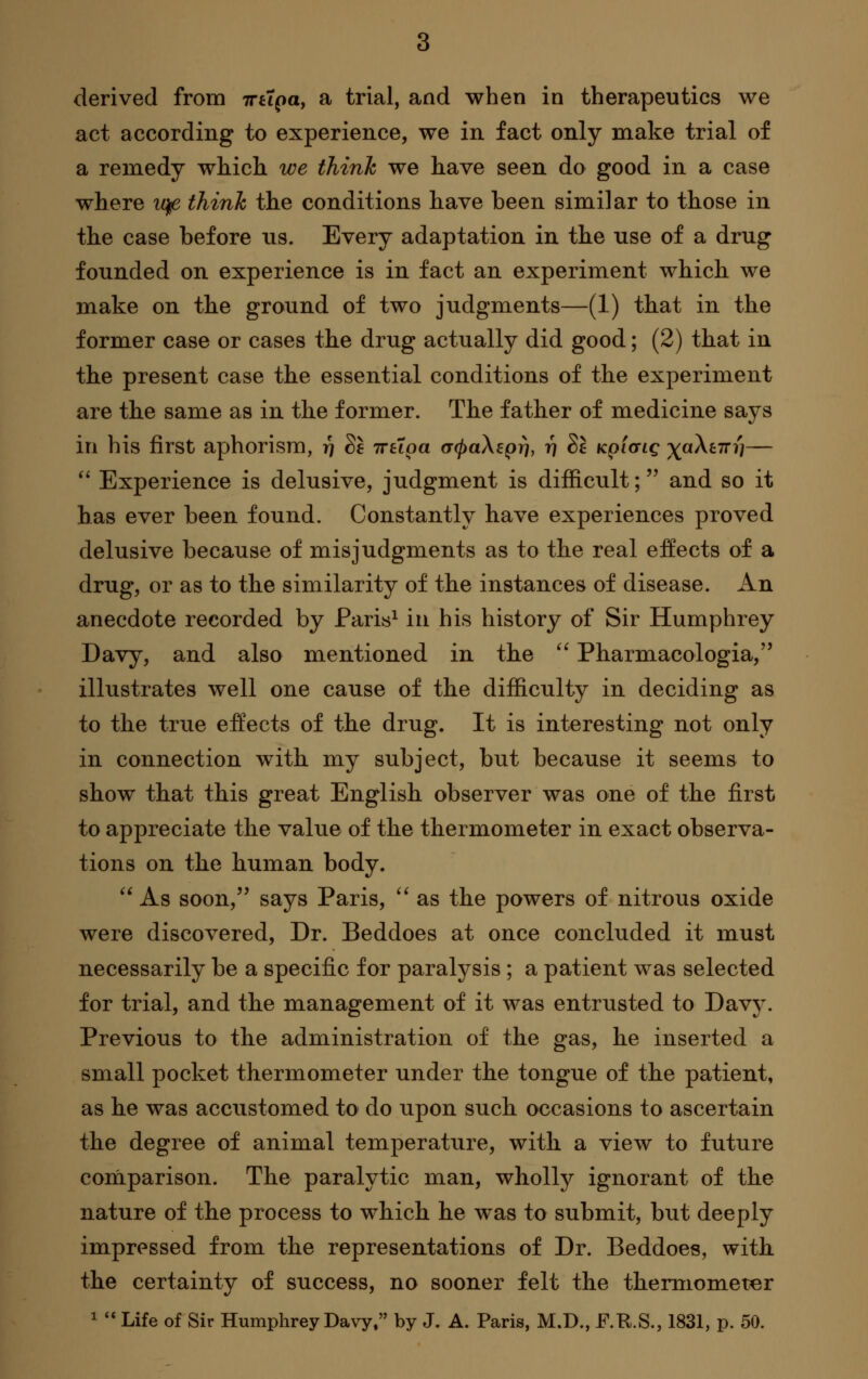 act according to experience, we in. fact only make trial of a remedy which we think we have seen do good in a case where iq^ thinh the conditions have been similar to those in the case before ns. Every adaptation in the use of a drug founded on experience is in fact an experiment which we make on the ground of two judgments—(1) that in the former case or cases the drug actually did good; (2) that in the present case the essential conditions of the experiment are the same as in the former. The father of medicine says in his first aphorism, i) Sf Trttpa acpaXepri, 17 Se Kpicng ^aXtTri]— '^ Experience is delusive, judgment is difficult; and so it has ever been found. Constantly have experiences proved delusive because of misjudgments as to the real effects of a drug, or as to the similarity of the instances of disease. An anecdote recorded by Paris^ in his history of Sir Humphrey Davy, and also mentioned in the ^' Pharmacologia, illustrates well one cause of the difficulty in deciding as to the true effects of the drug. It is interesting not only in connection with my subject, but because it seems to show that this great English observer was one of the first to appreciate the value of the thermometer in exact observa- tions on the human body. '^ As soon, says Paris, '^ as the powers of nitrous oxide were discovered, Dr. Beddoes at once concluded it must necessarily be a specific for paralysis; a patient was selected for trial, and the management of it was entrusted to Davy. Previous to the administration of the gas, he inserted a small pocket thermometer under the tongue of the patient, as he was accustomed to do upon such occasions to ascertain the degree of animal temperature, with a view to future comparison. The paralytic man, wholly ignorant of the nature of the process to which he was to submit, but deeply impressed from the representations of Dr. Beddoes, with the certainty of success, no sooner felt the thermometer ^ '* Life of Sir Humphrey Davy. by J. A. Paris, M.D., F.R.S., 1831, p. 50.
