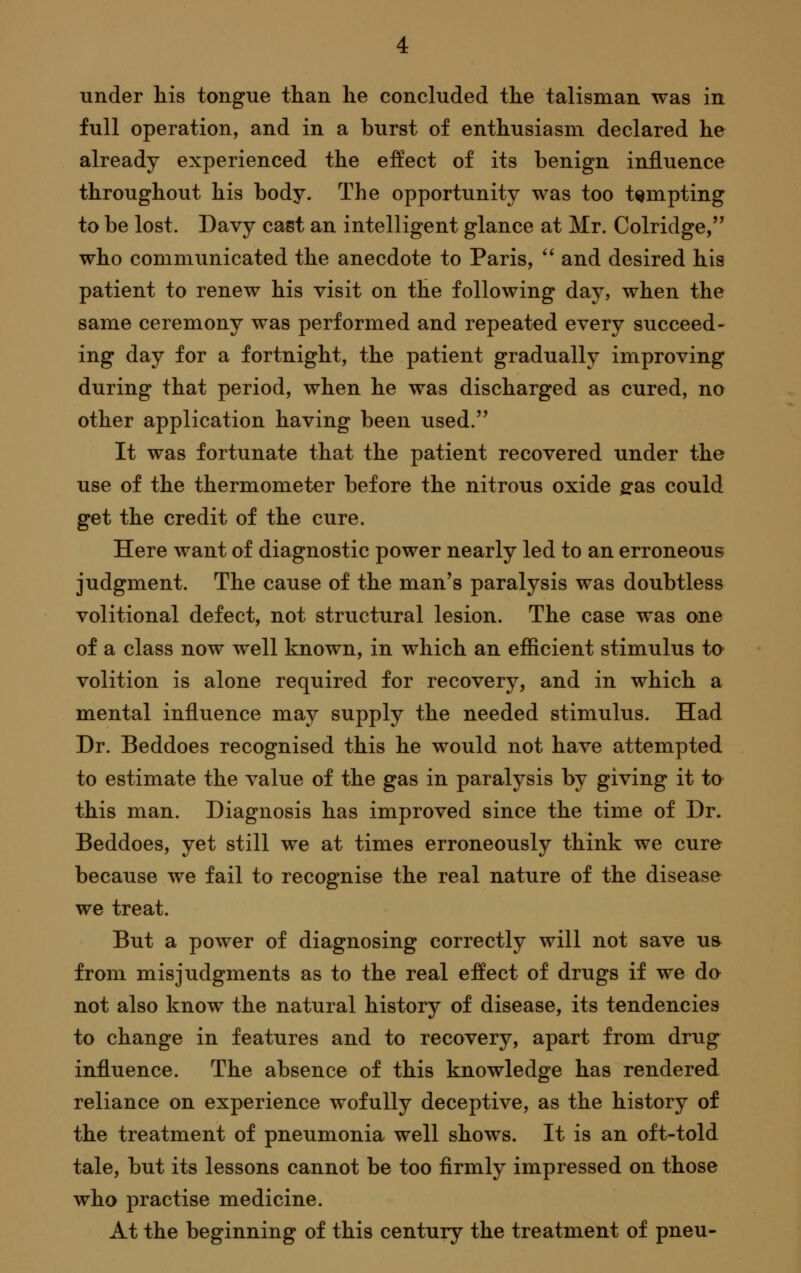 under liis tongue than lie concluded the talisman was in full operation, and in a burst of enthusiasm declared he already experienced the effect of its benign influence throughout his body. The opportunity was too tempting to be lost. Davy cast an intelligent glance at Mr. Colridge,'^ who communicated the anecdote to Paris,  and desired his patient to renew his visit on the following day, when the same ceremony was performed and repeated every succeed- ing day for a fortnight, the patient gradually improving during that period, when he was discharged as cured, no other application having been used. It was fortunate that the patient recovered under the use of the thermometer before the nitrous oxide ffas could get the credit of the cure. Here want of diagnostic power nearly led to an erroneous judgment. The cause of the man's paralysis was doubtless volitional defect, not structural lesion. The case was one of a class now well known, in which an efficient stimulus to volition is alone required for recovery, and in which a mental influence may supply the needed stimulus. Had Dr. Beddoes recognised this he would not have attempted to estimate the value of the gas in paralysis by giving it to this man. Diagnosis has improved since the time of Dr. Beddoes, yet still we at times erroneously think we cure because we fail to recognise the real nature of the disease we treat. But a power of diagnosing correctly will not save ua from misjudgments as to the real effect of drugs if we do not also know the natural history of disease, its tendencies to change in features and to recovery, apart from drug influence. The absence of this knowledge has rendered reliance on experience wofuUy deceptive, as the history of the treatment of pneumonia well shows. It is an oft-told tale, but its lessons cannot be too firmly impressed on those who practise medicine. At the beginning of this century the treatment of pneu-