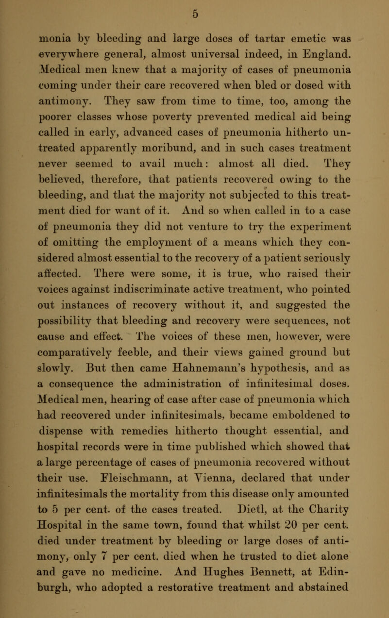 monia by bleeding and large doses of tartar emetic was everywhere general, almost universal indeed, in England. Medical men knew that a majority of cases of pneumonia coming under their care recovered when bled or dosed with antimony. They saw from time to time, too, among the poorer classes whose poverty prevented medical aid being called in early, advanced cases of pneumonia hitherto un- treated apparently moribund, and in such cases treatment never seemed to avail much: almost all died. They believed, therefore, that patients recovered owing to the bleeding, and that the majority not subjected to this treat- ment died for want of it. And so when called in to a case of pneumonia they did not venture to try the experiment of omitting the employment of a means which they con- sidered almost essential to the recovery of a patient seriously affected. There were some, it is true, who raised their voices against indiscriminate active treatment, who pointed out instances of recovery without it, and suggested the possibility that bleeding and recovery were sequences, not cause and effect. The voices of these men, liowever, were comparatively feeble, and their views gained ground but slowly. But then came Hahnemann's hypothesis, and as a consequence the administration of infinitesimal doses. Medical men, hearing of case after case of pneumonia which had recovered under infinitesimals, became emboldened to dispense with remedies hitherto thought essential, and hospital records were in time published which showed that a large percentage of cases of pneiimonia recovered without their use. Fleischmann, at Vienna, declared that under infinitesimals the mortality from this disease only amounted to 5 per cent, of the cases treated. Dietl, at the Charity Hospital in the same town, found that whilst 20 per cent, died under treatment by bleeding or large doses of anti- mony, only 7 per cent, died when he trusted to diet alone and gave no medicine. And Hughes Bennett, at Edin- burgh, who adopted a restorative treatment and abstained