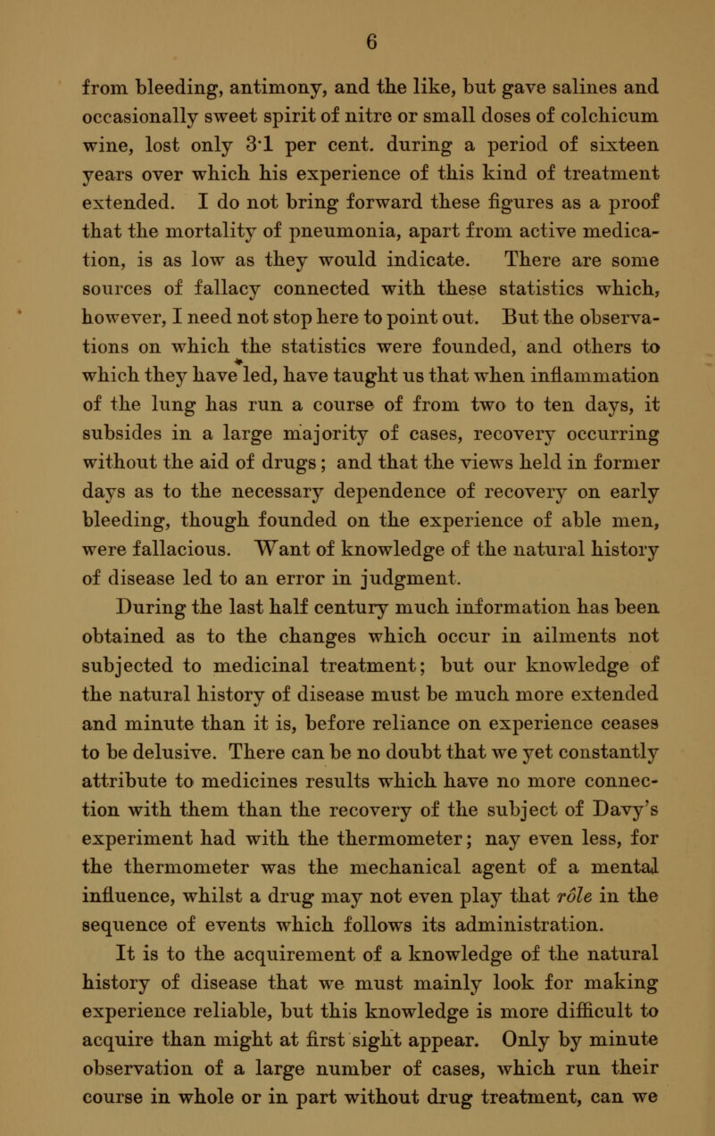 from bleeding, antimony, and the like, but gave salines and occasionally sweet spirit of nitre or small doses of colchicum wine, lost only 3*1 per cent, during a period of sixteen years over which his experience of this kind of treatment extended. I do not bring forward these figures as a proof that the mortality of pneumonia, apart from active medica- tion, is as low as they would indicate. There are some sources of fallacy connected with these statistics which, however, I need not stop here to point out. But the observa- tions on which the statistics were founded, and others to which they have led, have taught us that when inflammation of the lung has run a course of from two to ten days, it subsides in a large majority of cases, recovery occurring without the aid of drugs; and that the views held in former days as to the necessary dependence of recovery on early bleeding, though founded on the experience of able men, were fallacious. Want of knowledge of the natural history of disease led to an error in judgment. During the last half century much information has been obtained as to the changes which occur in ailments not subjected to medicinal treatment; but our knowledge of the natural history of disease must be much more extended and minute than it is, before reliance on experience ceases to be delusive. There can be no doubt that we yet constantly attribute to medicines results which have no more connec- tion with them than the recovery of the subject of Davy's experiment had with the thermometer; nay even less, for the thermometer was the mechanical agent of a mentai influence, whilst a drug may not even play that role in the sequence of events which follows its administration. It is to the acquirement of a knowledge of the natural history of disease that we must mainly look for making experience reliable, but this knowledge is more difficult to acquire than might at first sight appear. Only by minute observation of a large number of cases, which run their course in whole or in part without drug treatment, can we