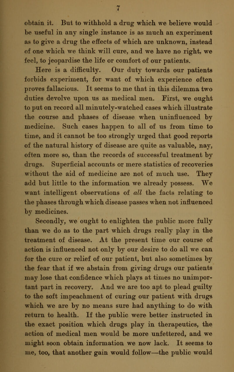 obtain it. But to withhold a drug which we believe would be useful in any single instance is as much an experiment as to give a drug the effects of which are unknown, instead of one which we think will cure, and we have no right, we feel, to jeopardise the life or comfort of our patients. Here is a difficulty. Our duty towards our patients forbids experiment, for want of which experience often proves fallacious. It seems to me that in this dilemma two duties devolve upon us as medical men. First, we ought to put on record all minutely-watched cases which illustrate the course and phases of disease when uninfluenced by medicine. Such cases happen to all of us from time to time, and it cannot be too strongly urged that good reports of the natural history of disease are quite as valuable, nay, often more so, than the records of successful treatment by drugs. Superficial accounts or mere statistics of recoveries without the aid of medicine are not of much use. Thev add but little to the information we already possess. We want intelligent observations of all the facts relating to the phases through which disease passes when not influenced by medicines. Secondly, we ought to enlighten the public more fully than we do as to the part which drugs really play in the treatment of disease. At the present time our course of action is influenced not only by our desire to do all we can for the cure or relief of our patient, but also sometimes by the fear that if we abstain from giving drugs our patients may lose that confidence which plays at times no unimpor- tant part in recovery. And we are too apt to plead guilty to the soft impeachment of curing our patient with drugs which we are by no means sure had anything to do with return to health. If the public were better instructed in the exact position which drugs play in therapeutics, the action of medical men would be more unfettered, and we might soon obtain information we now lack. It seems to me, too, that another gain would follow—the public would