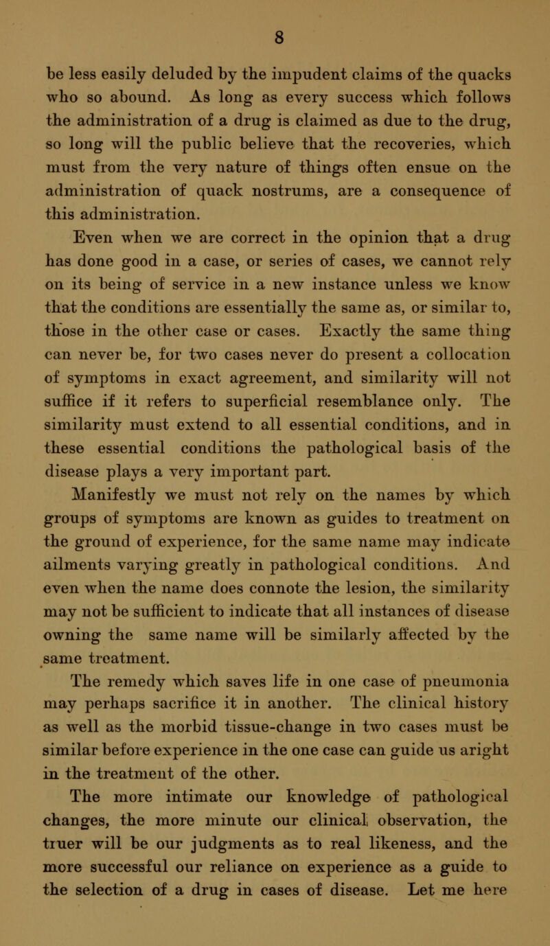 be less easily deluded by the impudent claims of the quacks who so abound. As long as every success which follows the administration of a drug is claimed as due to the drug, so long will the public believe that the recoveries, which must from the very nature of things often ensue on the administration of quack nostrums, are a consequence of this administration. Even when we are correct in the opinion that a drug has done good in a case, or series of cases, we cannot rely on its being of service in a new instance unless we know that the conditions are essentially the same as, or similar to, those in the other case or cases. Exactly the same thing can never be, for two cases never do present a collocation of symptoms in exact agreement, and similarity will not suffice if it refers to superficial resemblance only. The similaritj'^ must extend to all essential conditions, and in these essential conditions the pathological basis of the disease plays a very important part. Manifestly we must not rely on the names by which groups of symptoms are known as guides to treatment on the ground of experience, for the same name may indicate ailments varying greatlj^ in pathological conditions. And even when the name does connote the lesion, the similarity may not be sufficient to indicate that all instances of disease owning the same name will be similarly affected by the same treatment. The remedy which saves life in one case of pneumonia may perhaps sacrifice it in another. The clinical history as well as the morbid tissue-change in two cases must be similar before experience in the one case can guide us aright in the treatment of the other. The more intimate our knowledge of pathological changes, the more minute our clinical observation, the tiuer will be our judgments as to real likeness, and the miore successful our reliance on experience as a guide to the selection of a drug in cases of disease. Let me here