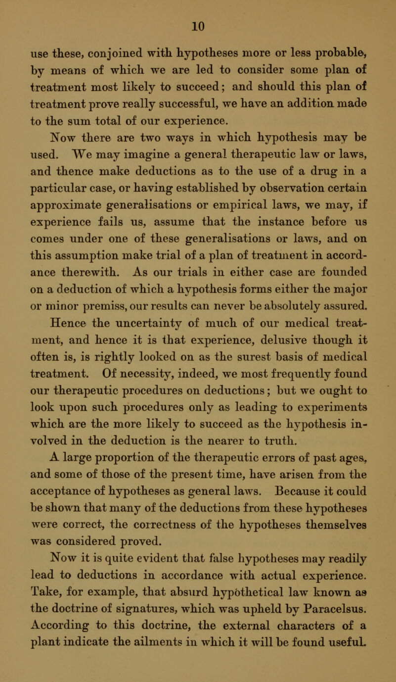 use these, conjoined with hypotheses more or less probable, by means of which we are led to consider some plan of treatment most likely to succeed; and should this plan of treatment prove really successful, we have an addition made to the sum total of our experience. Now there are two ways in which hypothesis may be used. We may imagine a general therapeutic law or laws, and thence make deductions as to the use of a drug in a particular case, or having established by observation certain approximate generalisations or empirical laws, we may, if experience fails us, assume that the instance before us comes under one of these generalisations or laws, and on this assumption make trial of a plan of treatment in accord- ance therewith. As our trials in either case are founded on a deduction of which a hypothesis forms either the major or minor premiss, our results can never be absolutely assured. Hence the uncertainty of much of our medical treat- ment, and hence it is that experience, delusive though it often is, is rightly looked on as the surest basis of medical treatment. Of necessity, indeed, we most frequently found our therapeutic procedures on deductions; but we ought to look upon such procedures only as leading to experiments which are the more likely to succeed as the hypothesis in- volved in the deduction is the nearer to truth. A large proportion of the therapeutic errors of past ages^ and some of those of the present time, have arisen from the acceptance of hypotheses as general laws. Because it could be shown that many of the deductions from these hypotheses were correct, the correctness of the hypotheses themselves was considered proved. Now it is quite evident that false hypotheses may readily lead to deductions in accordance with actual experience. Take, for example, that absurd hypothetical law known aa the doctrine of signatures, which was upheld by Paracelsus. According to this doctrine, the external characters of a plant indicate the ailments in which it will be found usefuL