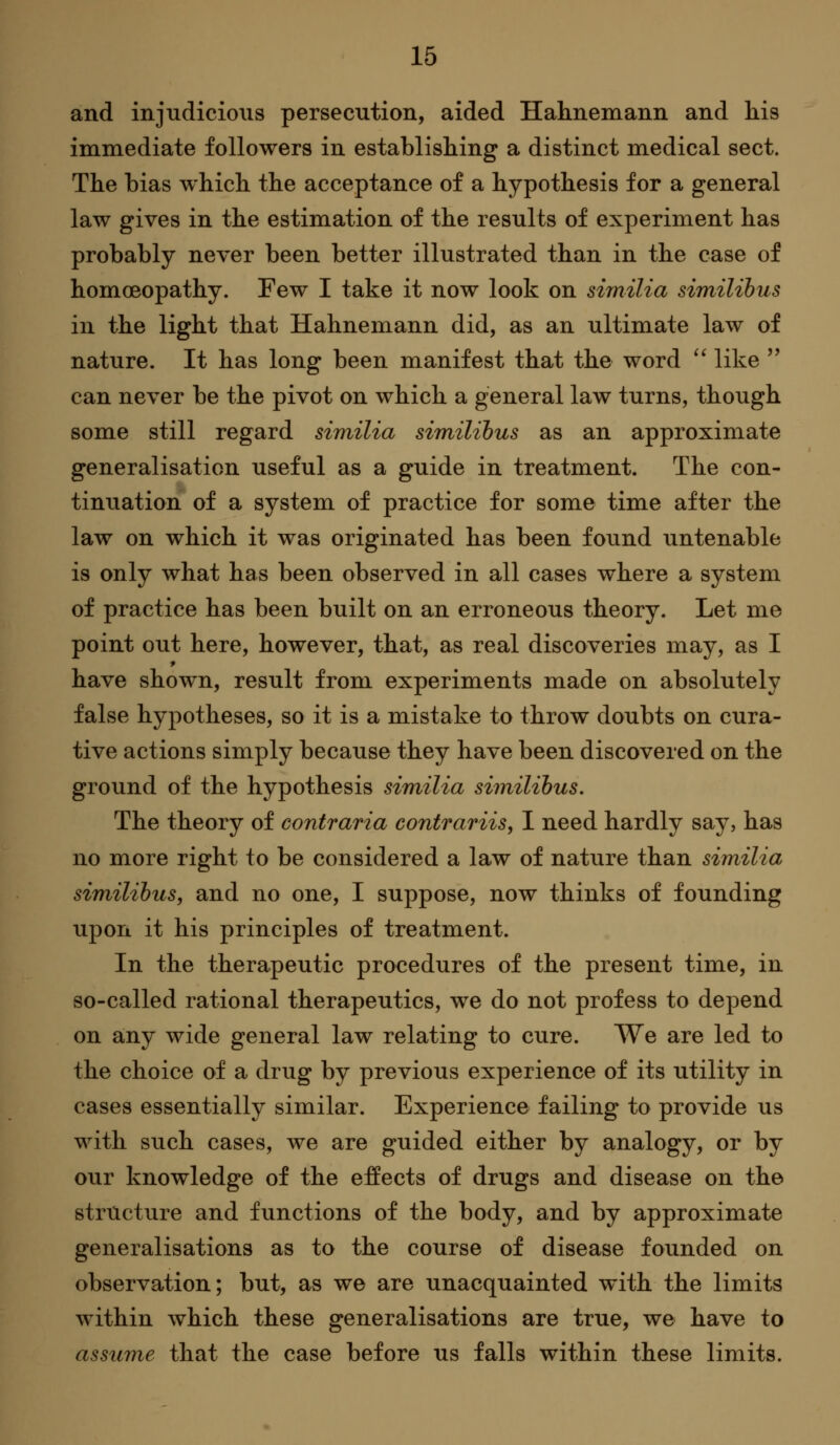 and injudicious persecution, aided Hahnemann and his immediate followers in establishing a distinct medical sect. The bias which the acceptance of a hypothesis for a general law gives in the estimation of the results of experiment has probably never been better illustrated than in the case of homoeopathy. Few I take it now look on sirnilia similihus in the light that Hahnemann did, as an ultimate law of nature. It has long been manifest that the word '' like '' can never be the pivot on which a general law turns, though some still regard similia similihus as an approximate generalisation useful as a guide in treatment. The con- tinuation of a system of practice for some time after the law on which it was originated has been found untenable is only what has been observed in all cases where a system of practice has been built on an erroneous theory. Let me point out here, however, that, as real discoveries may, as I * have shown, result from experiments made on absolutely false hypotheses, so it is a mistake to throw doubts on cura- tive actions simply because they have been discovered on the ground of the hypothesis similia similihus. The theory of contraria contrariis, I need hardly say, has no more right to be considered a law of nature than similia similihus, and no one, I suppose, now thinks of founding upon it his principles of treatment. In the therapeutic procedures of the present time, in so-called rational therapeutics, we do not profess to depend on any wide general law relating to cure. We are led to the choice of a drug by previous experience of its utility in cases essentially similar. Experience failing to provide us with such cases, we are guided either by analogy, or by our knowledge of the effects of drugs and disease on the structure and functions of the body, and by approximate generalisations as to the course of disease founded on observation; but, as we are unacquainted with the limits within which these generalisations are true, we have to assume that the case before us falls within these limits.