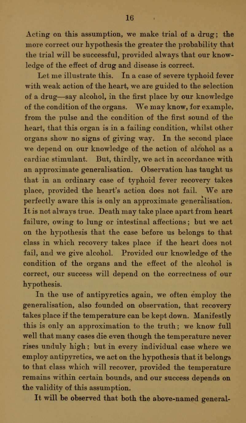 Acting on this assumption, we make trial of a drug; tlie more correct our hypothesis the greater the probability that the trial will be successful, provided always that our know- ledge of the effect of drug and disease is correct. Let me illustrate this. In a case of severe typhoid fever with weak action of the heart, we are guided to the selection of a drug—say alcohol, in the first place by our knowledge of the condition of the organs. We may know, for example, from the pulse and the condition of the first sound of the heart, that this organ is in a failing condition, whilst other organs show no signs of giving way. In the second place we depend on our knowledge of the action of alcohol as a cardiac stimulant. But, thirdly, w^e act in accordance with an approximate generalisation. Observation has taught us that in an ordinary case of typhoid fever recovery takes place, provided the heart's action does not fail. We are perfectly aware this is only an approximate generalisation. It is not always true. Death may take place apart from heart failure, owing to lung or intestinal affections; but we act on the hypothesis that the case before us belongs to that class in which recovery takes place if the heart does not fail, and we give alcohol. Provided our knowledge of the condition of the organs and the effect of the alcohol is correct, our success will depend on the correctness of our hypothesis. In the use of antipyretics again, we often employ the generalisation, also founded on observation, that recovery takes place if the temperature can be kept down. Manifestly this is only an approximation to the truth; we know full well that many cases die even though the temperature never rises unduly high; but in every individual case where we employ antipyretics, we act on the hypothesis that it belongs to that class which will recover, provided the temperature remains within certain bounds, and our success depends on the validity of this assumption. It will be observed that both the above-named general-