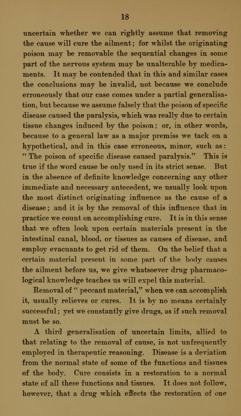 uncertain whether we can rightly assume that removing the cause will cure the ailment; for whilst the originating poison may be removable the sequential changes in some part of the nervous system may be unalterable by medica- ments. It may be contended that in this and similar cases the conclusions may be invalid, not because we conclude erroneously that our case comes under a partial generalisa- tion, but because we assume falsely that the poison of specific disease caused the paralysis, which was really due to certain tissue changes induced by the poison; or, in other words, because to a general law as a major premiss we tack on a hypothetical, and in this case erroneous, minor, such as: The poison of specific disease caused paralysis. This is true if the word cause be only used in its strict sense. But in the absence of definite knowledge concerning any other immediate and necessary antecedent, we usually look upon the most distinct originating influence as the cause of a disease; and it is by the removal of this influence that in practice we count on accomplishing cure. It is in this sense that we often look upon certain materials present in the intestinal canal, blood, or tissues as causes of disease, and employ evacuants to get rid of them. On the belief that a certain material present in some part of the body causes the ailment before us, we give whatsoever drug pharmaco- logical knowledge teaches us will expel this material. Removal of peccant material, when we can accomplish it, usually relieves or cures. It is by no means certainly successful; yet we constantly give drugs, as if such removal must be so. A third generalisation of uncertain limits, allied to that relating to the removal of cause, is not unfrequently employed in therapeutic reasoning. Disease is a deviation from the normal state of some of the functions and tissues of the body. Cure consists in a restoration to a normal state of all these functions and tissues. It does not follow, however, that a drug which effects the restoration of one